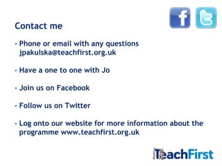 Contact me
•   Phone or email with any questions
    jpakulska@teachfirst.org.uk

•   Have a one to one with Jo

•   Join us on Facebook

•   Follow us on Twitter

•   Log onto our website for more information about the
    programme www.teachfirst.org.uk
 