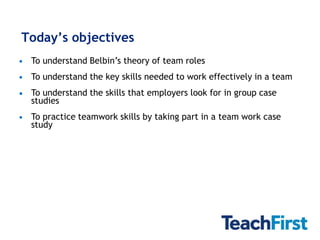 Today’s objectives
 To understand Belbin’s theory of team roles
 To understand the key skills needed to work effectively in a team
 To understand the skills that employers look for in group case
 studies
 To practice teamwork skills by taking part in a team work case
 study
 