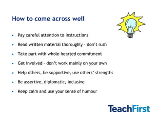 How to come across well

 Pay careful attention to instructions

 Read written material thoroughly – don’t rush

 Take part with whole-hearted commitment

 Get involved – don’t work mainly on your own

 Help others, be supportive, use others’ strengths

 Be assertive, diplomatic, inclusive

 Keep calm and use your sense of humour
 