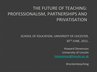 THE FUTURE OF TEACHING:
PROFESSIONALISM, PARTNERSHIPS AND
                     PRIVATISATION

                             IONAD OIDEACHAIS MHAIGH EO
     MAYO EDUCATION CENTRE, CO. MAYO, REPUBLIC OF IRELAND
                                             9TH JULY 2012.

                                           Howard Stevenson
                                         University of Lincoln
                                    hstevenson@lincoln.ac.uk

                                         #reclaimteaching
 