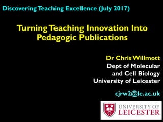 DiscoveringTeaching Excellence (July 2017)
Dr Chris Willmott
Dept of Molecular
and Cell Biology
University of Leicester
cjrw2@le.ac.uk
TurningTeaching Innovation Into
Pedagogic Publications
 