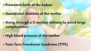 Premature birth of the babies
Gestational diabetes of the mother
Going through a C-section delivery to avoid large
complications
High blood pressure of the mother
Twin-Twin Transfusion Syndrome (TTTS)
 