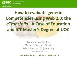 How to evaluate generic
Competencies using Web 2.0: the
eTransfolio . A Case of Education
 and ICT Master’s Degree at UOC

             Lourdes Guàrdia, Phd.
           Master’s Program Director
          Education and ICT (eLearning)
                    lguardia@uoc.edu

       September 27, 2012, Leicester University, UK
 