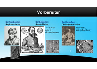 Vorbereiter

Der Wegbereiter:                 Der Entdecker:           Der Kontrolleur:
Regiomontanus                    Simon Marius             Christopher Clavius
                                           1573-1624                    1537-1612,
                                           geb. in                      geb. in Bamberg
                                           Gunzenhausen




                   1436-1476
                   geb. in Königsberg
 