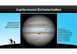 Jupitermond-Sichelschatten


   Jupitermond Io
   bedeckt seinen
eigenen Schatten
                                    29./30.10.11,
                                    16"-Cassegrain bei
                                    12800 mm Brennweite,
                                    Eigenbau-CCD-Kamera
                                    mit Sony ICX285-Chip,
                                    Baader RGB-Filter,
                                    Foto: Interstellarum/
                                    Paolo R. Lazzarotti
 