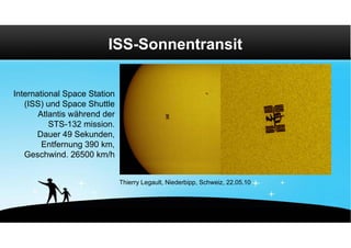 ISS-Sonnentransit


International Space Station
   (ISS) und Space Shuttle
       Atlantis während der
          STS-132 mission.
      Dauer 49 Sekunden,
        Entfernung 390 km,
   Geschwind. 26500 km/h


                              Thierry Legault, Niederbipp, Schweiz, 22.05.10
 