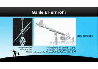 Galileis Fernrohr




                                                                         Rekonstruktion



Museo di Fisica e                 Stillman Drake und Charles T. Kowal,
 Storia Naturale,                  Galileis Beobachtungen des Neptun,
         Florenz    Spektrum der Wissenschaft, Bd. Februar 1981, S. 78
 