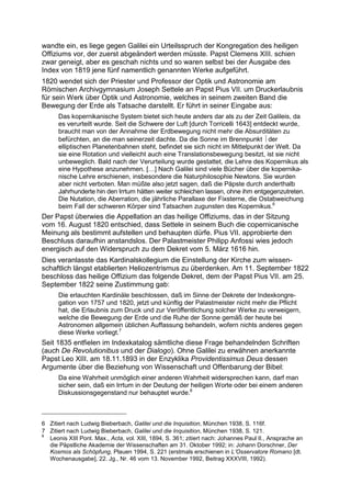 wandte ein, es liege gegen Galilei ein Urteilsspruch der Kongregation des heiligen
Offiziums vor, der zuerst abgeändert werden müsste. Papst Clemens XIII. schien
zwar geneigt, aber es geschah nichts und so waren selbst bei der Ausgabe des
Index von 1819 jene fünf namentlich genannten Werke aufgeführt.
1820 wendet sich der Priester und Professor der Optik und Astronomie am
Römischen Archivgymnasium Joseph Settele an Papst Pius VII. um Druckerlaubnis
für sein Werk über Optik und Astronomie, welches in seinem zweiten Band die
Bewegung der Erde als Tatsache darstellt. Er führt in seiner Eingabe aus:
      Das kopernikanische System bietet sich heute anders dar als zu der Zeit Galileis, da
      es verurteilt wurde. Seit die Schwere der Luft [durch Torricelli 1643] entdeckt wurde,
      braucht man von der Annahme der Erdbewegung nicht mehr die Absurditäten zu
      befürchten, an die man seinerzeit dachte. Da die Sonne im Brennpunkt  der
      elliptischen Planetenbahnen steht, befindet sie sich nicht im Mittelpunkt der Welt. Da
      sie eine Rotation und vielleicht auch eine Translationsbewegung besitzt, ist sie nicht
      unbeweglich. Bald nach der Verurteilung wurde gestattet, die Lehre des Kopernikus als
      eine Hypothese anzunehmen. […] Nach Galilei sind viele Bücher über die kopernika-
      nische Lehre erschienen, insbesondere die Naturphilosophie Newtons. Sie wurden
      aber nicht verboten. Man müßte also jetzt sagen, daß die Päpste durch anderthalb
      Jahrhunderte hin den Irrtum hätten weiter schleichen lassen, ohne ihm entgegenzutreten.
      Die Nutation, die Aberration, die jährliche Parallaxe der Fixsterne, die Ostabweichung
      beim Fall der schweren Körper sind Tatsachen zugunsten des Kopernikus.6
Der Papst überwies die Appellation an das heilige Offiziums, das in der Sitzung
vom 16. August 1820 entschied, dass Settele in seinem Buch die copernicanische
Meinung als bestimmt aufstellen und behaupten dürfe. Pius VII. approbierte den
Beschluss daraufhin anstandslos. Der Palastmeister Philipp Anfossi wies jedoch
energisch auf den Widerspruch zu dem Dekret vom 5. März 1616 hin.
Dies veranlasste das Kardinalskollegium die Einstellung der Kirche zum wissen-
schaftlich längst etablierten Heliozentrismus zu überdenken. Am 11. September 1822
beschloss das heilige Offizium das folgende Dekret, dem der Papst Pius VII. am 25.
September 1822 seine Zustimmung gab:
      Die erlauchten Kardinäle beschlossen, daß im Sinne der Dekrete der Indexkongre-
      gation von 1757 und 1820, jetzt und künftig der Palastmeister nicht mehr die Pflicht
      hat, die Erlaubnis zum Druck und zur Veröffentlichung solcher Werke zu verweigern,
      welche die Bewegung der Erde und die Ruhe der Sonne gemäß der heute bei
      Astronomen allgemein üblichen Auffassung behandeln, wofern nichts anderes gegen
      diese Werke vorliegt.7
Seit 1835 entfielen im Indexkatalog sämtliche diese Frage behandelnden Schriften
(auch De Revolutionibus und der Dialogo). Ohne Galilei zu erwähnen anerkannte
Papst Leo XIII. am 18.11.1893 in der Enzyklika Providentissimus Deus dessen
Argumente über die Beziehung von Wissenschaft und Offenbarung der Bibel:
      Da eine Wahrheit unmöglich einer anderen Wahrheit widersprechen kann, darf man
      sicher sein, daß ein Irrtum in der Deutung der heiligen Worte oder bei einem anderen
      Diskussionsgegenstand nur behauptet wurde.8



6 Zitiert nach Ludwig Bieberbach, Galilei und die Inquisition, München 1938, S. 116f.
7 Zitiert nach Ludwig Bieberbach, Galilei und die Inquisition, München 1938, S. 121.
8
  Leonis XIII Pont. Max., Acta, vol. XIII, 1894, S. 361; zitiert nach: Johannes Paul II., Ansprache an
  die Päpstliche Akademie der Wissenschaften am 31. Oktober 1992; in: Johann Dorschner, Der
  Kosmos als Schöpfung, Plauen 1994, S. 221 (erstmals erschienen in L’Osservatore Romano [dt.
  Wochenausgabe], 22. Jg., Nr. 46 vom 13. November 1992, Beitrag XXXVIII, 1992).
 
