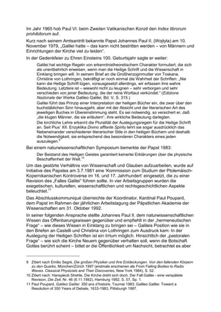 Im Jahr 1965 hob Paul VI. beim Zweiten Vatikanischen Konzil den Index librorum
prohibitorum auf.
Kurz nach seinem Amtsantritt bekannte Papst Johannes Paul II. (Wojtyla) am 10.
November 1979, „Galilei hatte – das kann nicht bestritten werden – von Männern und
Einrichtungen der Kirche viel zu leiden“.
In der Gedenkfeier zu Ehren Einsteins 100. Geburtsjahr sagte er weiter:
      Galilei hat wichtige Regeln von erkenntnistheoretischem Charakter formuliert, die sich
      als unentbehrlich erweisen, wenn man die Heilige Schrift und die Wissenschaft in
      Einklang bringen will. In seinem Brief an die Großherzoginmutter von Toskana,
      Christine von Lothringen, bekräftigt er noch einmal die Wahrheit der Schriften: „Nie
      kann die Heilige Schrift lügen, vorausgesetzt allerdings, wir erfassen ihre wahre
      Bedeutung. Letztere ist – wiewohl nicht zu leugnen – sehr verborgen und sehr
      verschieden von jener Bedeutung, die der reine Wortlaut verkündet.“ (Edizione
      Nazionale der Werke Galileo Galilei, Bd. V, S. 315.)
      Galilei führt das Prinzip einer Interpretation der heiligen Bücher ein, die zwar über den
      buchstäblichen Sinn hinausgeht, aber mit der Absicht und der literarischen Art des
      jeweiligen Buches in Übereinstimmung steht. Es sei notwendig, so versichert er, daß
      „die klugen Männer, die sie erläutern“, ihre wirkliche Bedeutung darlegten.
      Die kirchliche Lehre erkennt die Pluralität der Auslegungsregeln für die Heilige Schrift
      an. Seit Pius’ XII. Enzyklika Divino afflante Spiritu lehrt sie sogar ausdrücklich das
      Nebeneinander verschiedener literarischer Stile in den heiligen Büchern und deshalb
      die Notwendigkeit, sie entsprechend des besonderen Charakters eines jeden
      auszulegen.9
Bei einem naturwissenschaftlichen Symposium bemerkte der Papst 1983:
      Der Beistand des Heiligen Geistes garantiert keinerlei Erklärungen über die physische
      Beschaffenheit der Welt.10
Um das gestörte Verhältnis von Wissenschaft und Glauben aufzuarbeiten, wurde auf
Initiative des Papstes am 3.7.1981 eine ‘Kommission zum Studium der Ptolemäisch-
Kopernikanischen Kontroverse im 16. und 17. Jahrhundert’ eingesetzt, die zu einer
Revision des „Falles Galilei“ führen sollte. In vier Arbeitsgruppen wurden die
exegetischen, kulturellen, wissenschaftlichen und rechtsgeschichtlichen Aspekte
beleuchtet.11
Das Abschlusskommuniqué überreichte der Koordinator, Kardinal Paul Poupard,
dem Papst im Rahmen der jährlichen Arbeitstagung der Päpstlichen Akademie der
Wissenschaften am 31. Oktober 1992.
In seiner folgenden Ansprache stellte Johannes Paul II. dem naturwissenschaftlichen
Wissen das Offenbarungswissen gegenüber und empfiehlt in der „hermeneutischen
Frage“ – wie dieses Wissen in Einklang zu bringen sei – Galileis Position wie sie in
den Briefen an Castelli und Christina von Lothringen zum Ausdruck kam: In der
Auslegung der Heiligen Schriften ist ein Irrtum möglich. Hinsichtlich der „pastoralen
Frage“ – wie sich die Kirche Neuem gegenüber verhalten soll, wenn die Botschaft
Gottes berührt scheint – bittet er die Öffentlichkeit um Nachsicht, betrachtet es aber


9 Zitiert nach Emilio Segrè, Die großen Physiker und ihre Entdeckungen. Von den fallenden Körpern
   zu den Quarks, München/Zürich 1997 (erstmals erschienen als From Falling Bodies to Radio
   Waves. Classical Physicists and Their Discoveries, New York 1984), S. 52.
10 Zitiert nach: Hansjakob Strehle, Die Kirche dreht sich doch. Der Fall Galilei - eine verspätete
   Revision, Die Zeit, Nr. 46 (6.11.1992), Hamburg 1992, S. 57, Sp. 1.
11 Paul Poupard, Galileo Galilei: 350 ans d’histoire, Tournai 1983; Galileo Galilei: Toward a
   Resolution of 350 Years of Debate, 1633-1983, Pittsburgh 1987.
 