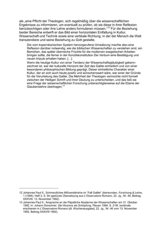 als „eine Pflicht der Theologen, sich regelmäßig über die wissenschaftlichen
Ergebnisse zu informieren, um eventuell zu prüfen, ob sie diese in ihrer Reflexion
berücksichtigen oder ihre Lehre anders formulieren müssen.“12 Für die Beziehung
beider Bereiche entwirft er das Bild einer horizontalen Entfaltung in Kultur,
Wissenschaft und Technik sowie eine vertikale Richtung, in der der Mensch die Welt
transzendiere und seine Beziehung zu Gott gestalte.
      Die vom kopernikanischen System hervorgerufene Umwälzung machte also eine
      Reflexion darüber notwendig, wie die biblischen Wissenschaften zu verstehen sind, ein
      Bemühen, das später überreiche Früchte für die modernen exegetischen Arbeiten
      bringen sollte, die ferner in der Konzilskonstitution Dei Verbum eine Bestätigung und
      neuen Impuls erhalten haben. […]
      Wenn die heutige Kultur von einer Tendenz der Wissenschaftsgläubigkeit gekenn-
      zeichnet ist, war der kulturelle Horizont der Zeit des Galilei einheitlich und von einer
      besonderen philosophischen Bildung geprägt. Dieser einheitliche Charakter einer
      Kultur, der an sich auch heute positiv und wünschenswert wäre, war einer der Gründe
      für die Verurteilung des Galilei. Die Mehrheit der Theologen vermochte nicht formell
      zwischen der Heiligen Schrift und ihrer Deutung zu unterscheiden, und das ließ sie
      eine Frage der wissenschaftlichen Forschung unberechtigterweise auf die Ebene der
      Glaubenslehre übertragen.13




12 Johannes Paul II., Schmerzliches Mißverständnis im “Fall Galilei” überwunden, Forschung & Lehre,
   1 (1994), Heft 3, S. 94 (gekürzte Übersetzung aus L’Osservatore Romano, 22. Jg., Nr. 46, Beitrag
   XXXVIII, 13. November 1992).
13 Johannes Paul II., Ansprache an die Päpstliche Akademie der Wissenschaften am 31. Oktober
   1992; in: Johann Dorschner, Der Kosmos als Schöpfung, Plauen 1994, S. 219f. (erstmals
   erschienen in L’Osservatore Romano [dt. Wochenausgabe], 22. Jg., Nr. 46 vom 13. November
   1992, Beitrag XXXVIII 1992).
 
