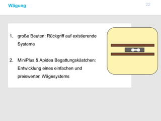 22Wägung
1. große Beuten: Rückgriff auf existierende
Systeme
2. MiniPlus & Apidea Begattungskästchen:
Entwicklung eines einfachen und
preiswerten Wägesystems
 