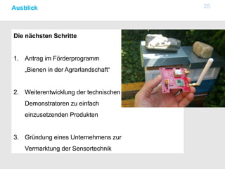 25Ausblick
Die nächsten Schritte
1. Antrag im Förderprogramm
„Bienen in der Agrarlandschaft“
2. Weiterentwicklung der technischen
Demonstratoren zu einfach
einzusetzenden Produkten
3. Gründung eines Unternehmens zur
Vermarktung der Sensortechnik
 