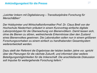 27Ankündigungstext für die Presse
„Leichter Imkern mit Digitalisierung – Transdisziplinäre Forschung für
Mensch&Bien“
Der Hobbyimker und Wirtschaftsinformatiker Prof. Dr. Claus Brell von der
Hochschule Niederrhein erläutert in einem Kurzvortrag einfache digitale
Laborprototypen für die Überwachung von Bienenvölkern. Damit lassen sich,
ohne die Bienen zu stören, weitreichende Erkenntnisse über den Zustand
eines Bienenvolkes gewinnen. Die Laborstudien sollen nun in einem größeren
Forschungsvorhaben zu einem einfach zu handhabenden Gesamtsystem
weiterentwickelt werden.
Dazu stellt der Referent die Ergebnisse der letzten beiden Jahre vor, spricht
über die Planungen für die nächste Zukunft, und informiert über weitere
Beteiligungsmöglichkeiten für die Imkerschaft. Die anschließende Diskussion
soll Impulse für weitergehende Forschung liefern.“
 