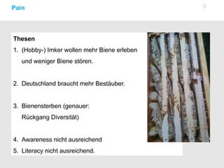 3Pain
Thesen
1. (Hobby-) Imker wollen mehr Biene erleben
und weniger Biene stören.
2. Deutschland braucht mehr Bestäuber.
3. Bienensterben (genauer:
Rückgang Diversität)
4. Awareness nicht ausreichend
5. Literacy nicht ausreichend.
 