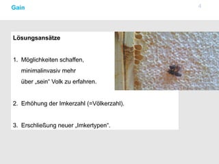 4Gain
Lösungsansätze
1. Möglichkeiten schaffen,
minimalinvasiv mehr
über „sein“ Volk zu erfahren.
2. Erhöhung der Imkerzahl (=Völkerzahl).
3. Erschließung neuer „Imkertypen“.
 