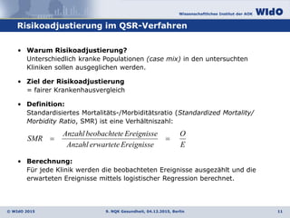 Wissenschaftliches Institut der AOK
© WIdO 2015
Risikoadjustierung im QSR-Verfahren
9. NQK Gesundheit, 04.12.2015, Berlin 11
• Warum Risikoadjustierung?
Unterschiedlich kranke Populationen (case mix) in den untersuchten
Kliniken sollen ausgeglichen werden.
• Ziel der Risikoadjustierung
= fairer Krankenhausvergleich
• Definition:
Standardisiertes Mortalitäts-/Morbiditätsratio (Standardized Mortality/
Morbidity Ratio, SMR) ist eine Verhältniszahl:
• Berechnung:
Für jede Klinik werden die beobachteten Ereignisse ausgezählt und die
erwarteten Ereignisse mittels logistischer Regression berechnet.
E
O
EreignisseerwarteteAnzahl
EreignisseebeobachtetAnzahl
SMR 
 