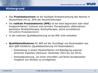 Wissenschaftliches Institut der AOK
© WIdO 2015
Hintergrund
9. NQK Gesundheit, 04.12.2015, Berlin 3
• Das Prostatakarzinom ist die häufigste Krebserkrankung des Mannes in
Deutschland mit ca. 26% der Neuerkrankungen
• Die radikale Prostatektomie (RPE) ist bei lokal begrenzten oder lokal
fortgeschrittenen Tumoren eine primäre Therapieoption (Alternativen:
perkutane Strahlentherapie, Brachytherapie, active surveillance)
(S3-Leitlinie Prostatakarzinom)
• In der externen Qualitätssicherung ist die RPE nicht enthalten
• Qualitätsindikatoren für RPE auf der Grundlage von Routinedaten aus
dem QSR-Verfahren (Qualitätssicherung mit Routinedaten)
– Entwicklung in einem Panelverfahren mit Beteiligung externer
klinischer Experten (Zeitraum: Dezember 2012 bis Juli 2014)
– Risikoadjustierung, um einen sinnvollen und fairen bundesweiten
Vergleich von Kliniken zu ermöglichen
 