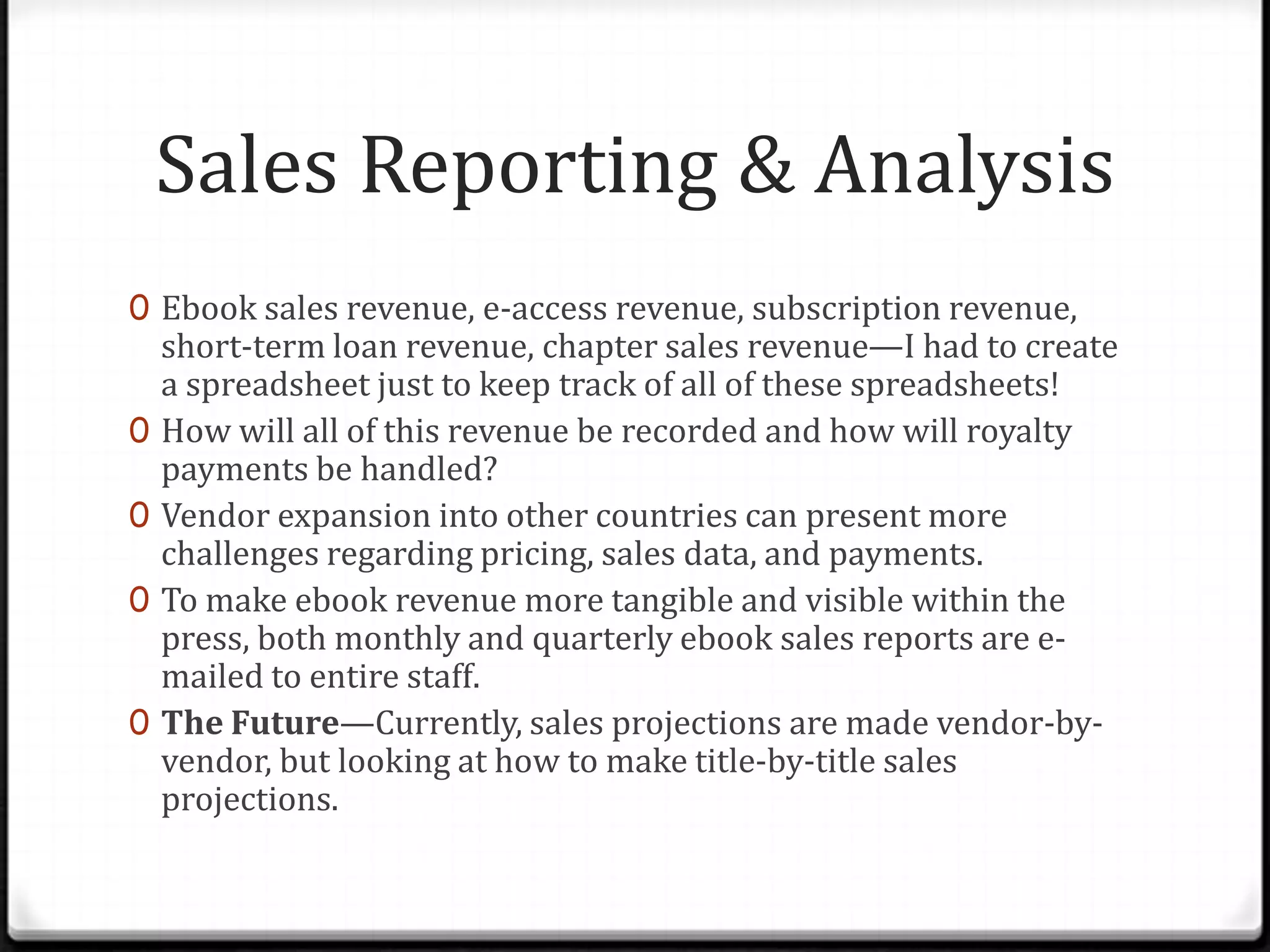 Sales Reporting & Analysis
0 Ebook sales revenue, e-access revenue, subscription revenue,
    short-term loan revenue, chapter sales revenue—I had to create
    a spreadsheet just to keep track of all of these spreadsheets!
0   How will all of this revenue be recorded and how will royalty
    payments be handled?
0   Vendor expansion into other countries can present more
    challenges regarding pricing, sales data, and payments.
0   To make ebook revenue more tangible and visible within the
    press, both monthly and quarterly ebook sales reports are e-
    mailed to entire staff.
0   The Future—Currently, sales projections are made vendor-by-
    vendor, but looking at how to make title-by-title sales
    projections.
 