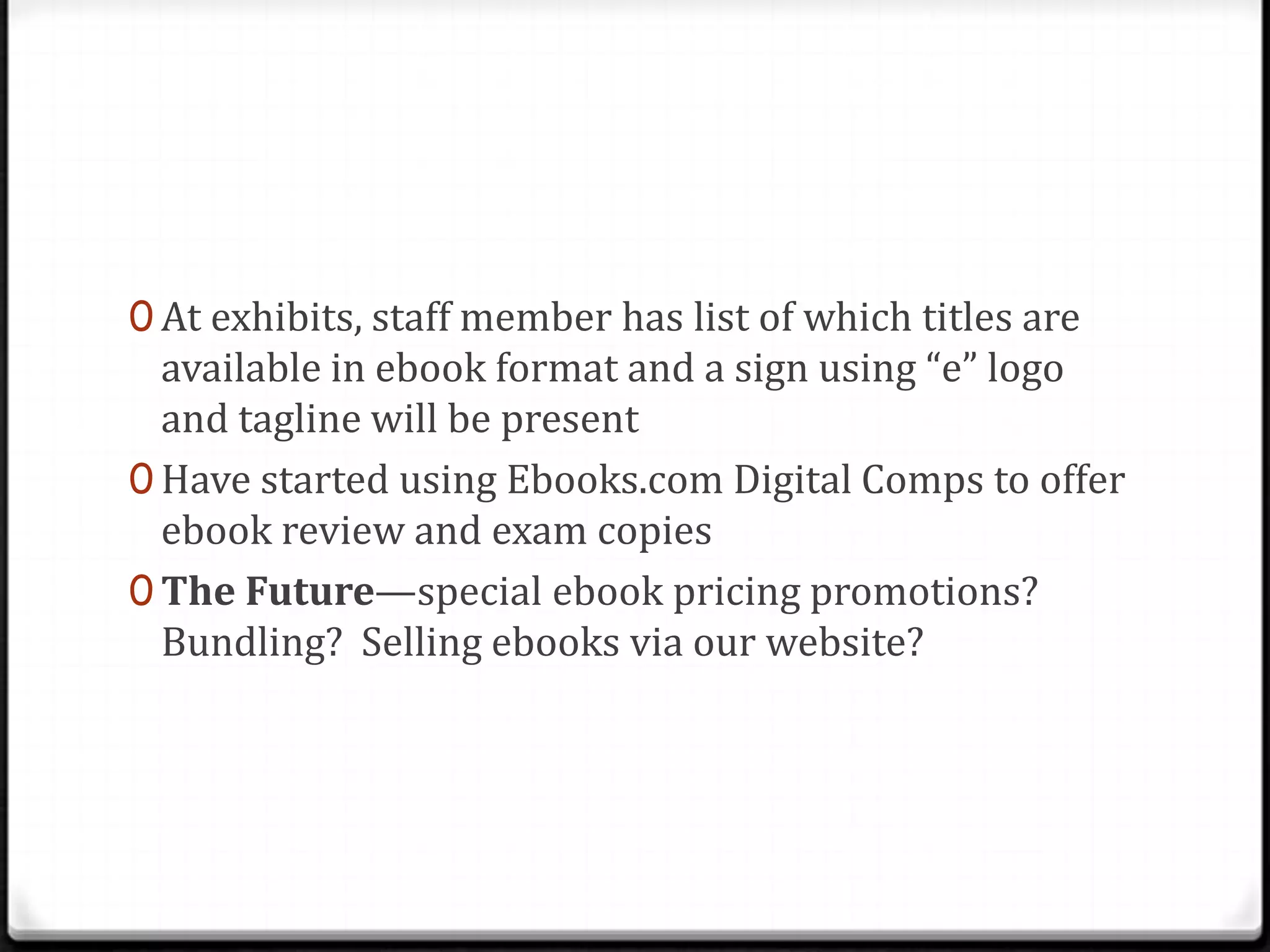 0 At exhibits, staff member has list of which titles are
  available in ebook format and a sign using “e” logo
  and tagline will be present
0 Have started using Ebooks.com Digital Comps to offer
  ebook review and exam copies
0 The Future—special ebook pricing promotions?
  Bundling? Selling ebooks via our website?
 