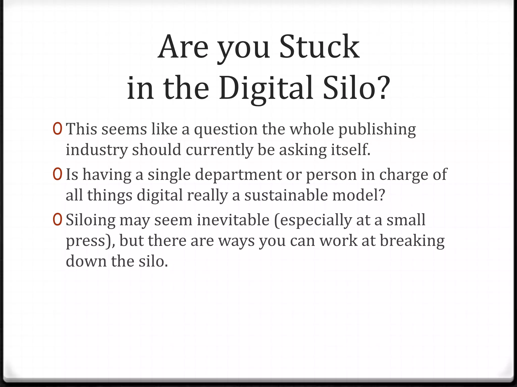 Are you Stuck
          in the Digital Silo?
0 This seems like a question the whole publishing
  industry should currently be asking itself.
0 Is having a single department or person in charge of
  all things digital really a sustainable model?
0 Siloing may seem inevitable (especially at a small
  press), but there are ways you can work at breaking
  down the silo.
 
