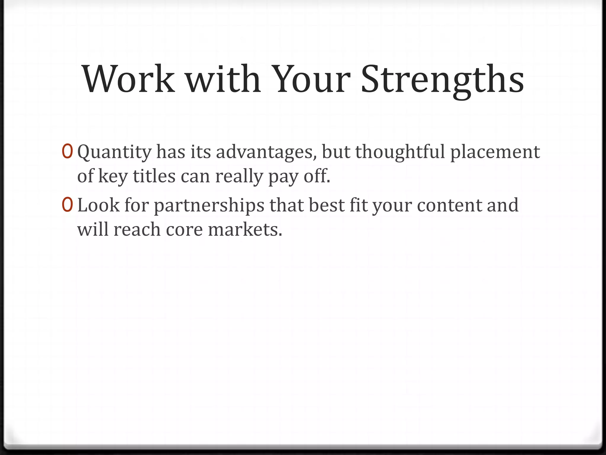 Work with Your Strengths
0 Quantity has its advantages, but thoughtful placement
  of key titles can really pay off.
0 Look for partnerships that best fit your content and
  will reach core markets.
 