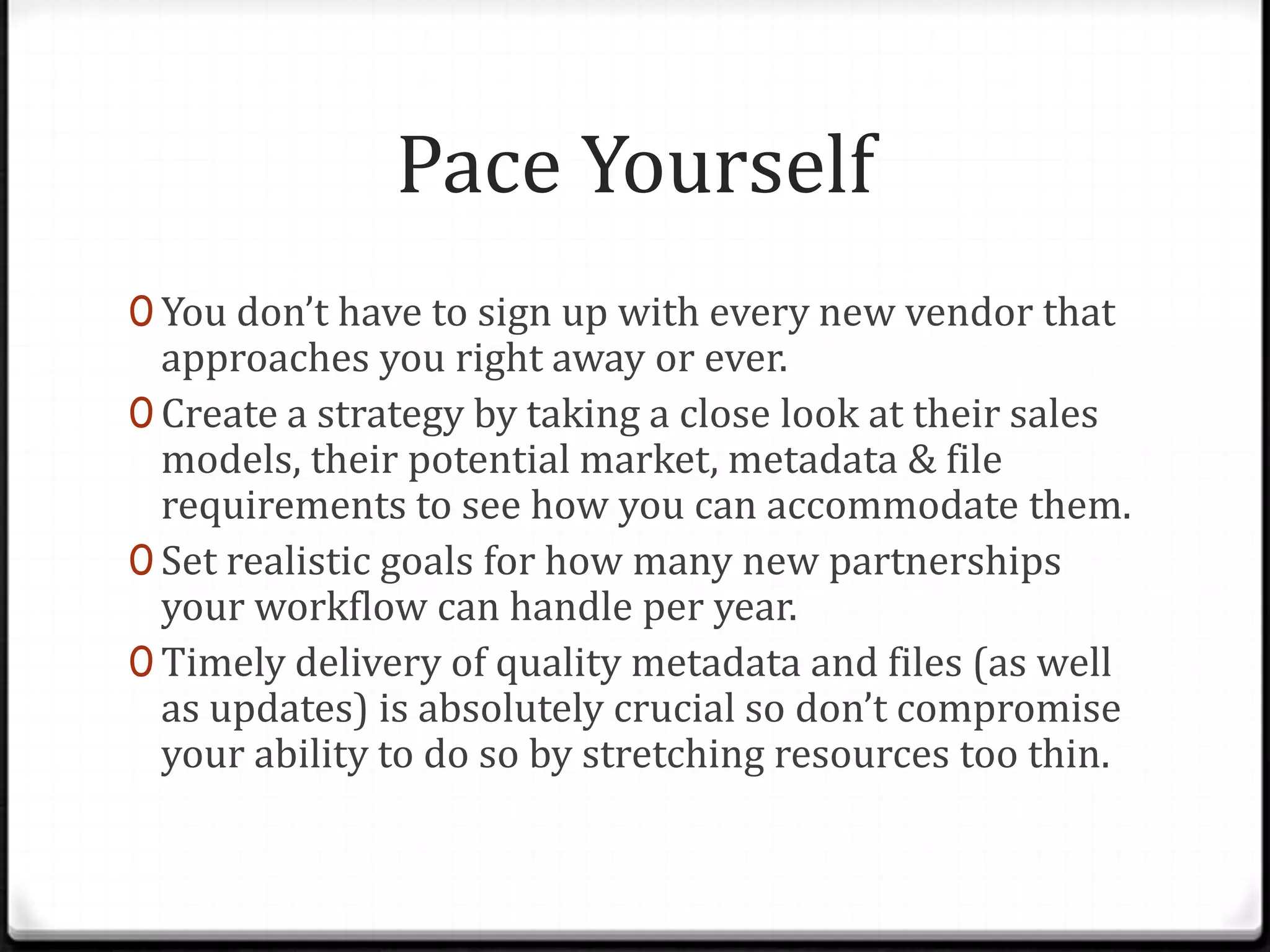 Pace Yourself
0 You don’t have to sign up with every new vendor that
  approaches you right away or ever.
0 Create a strategy by taking a close look at their sales
  models, their potential market, metadata & file
  requirements to see how you can accommodate them.
0 Set realistic goals for how many new partnerships
  your workflow can handle per year.
0 Timely delivery of quality metadata and files (as well
  as updates) is absolutely crucial so don’t compromise
  your ability to do so by stretching resources too thin.
 