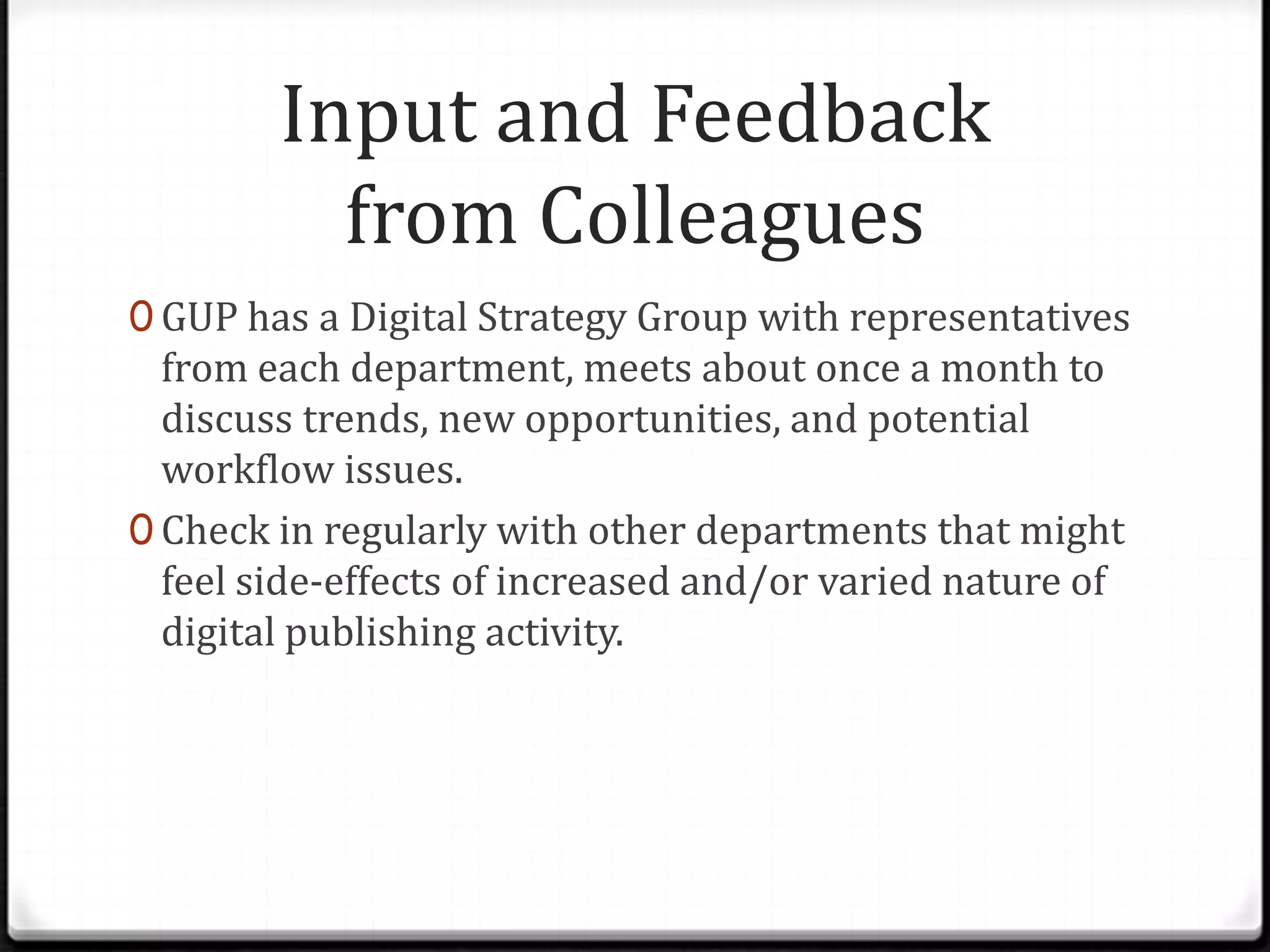 Input and Feedback
          from Colleagues
0 GUP has a Digital Strategy Group with representatives
  from each department, meets about once a month to
  discuss trends, new opportunities, and potential
  workflow issues.
0 Check in regularly with other departments that might
  feel side-effects of increased and/or varied nature of
  digital publishing activity.
 