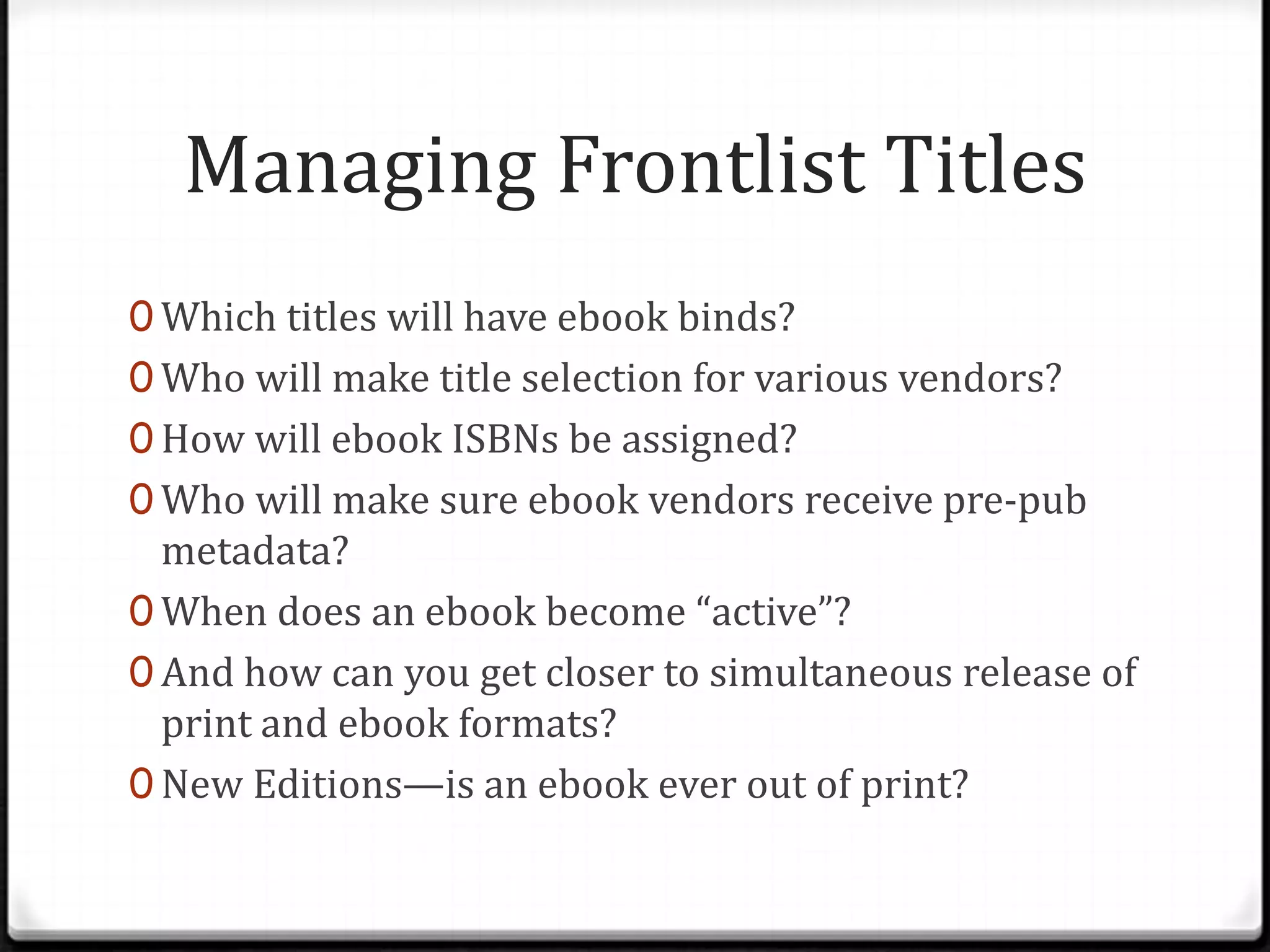 Managing Frontlist Titles
0 Which titles will have ebook binds?
0 Who will make title selection for various vendors?
0 How will ebook ISBNs be assigned?
0 Who will make sure ebook vendors receive pre-pub
  metadata?
0 When does an ebook become “active”?
0 And how can you get closer to simultaneous release of
  print and ebook formats?
0 New Editions—is an ebook ever out of print?
 
