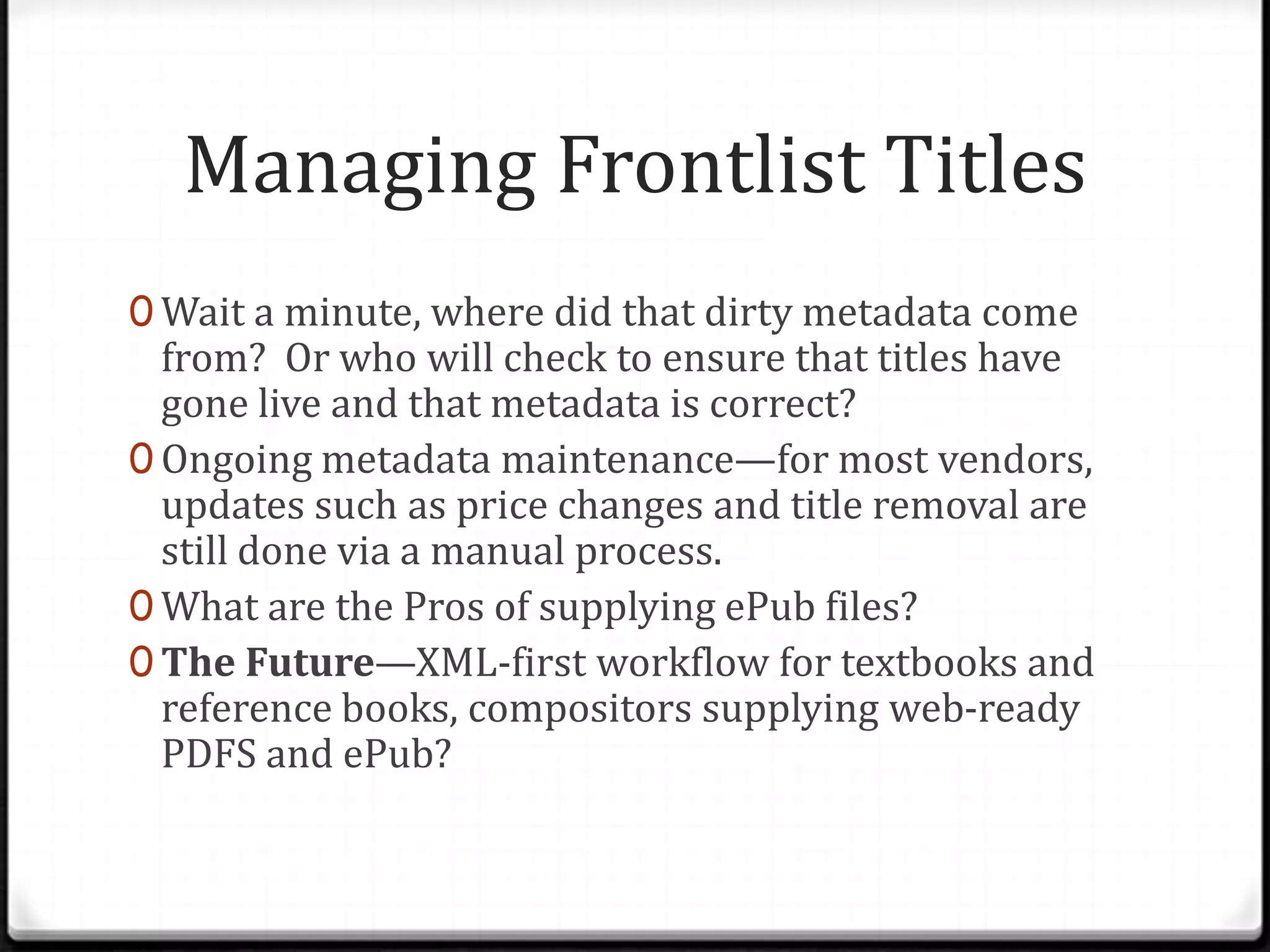 Managing Frontlist Titles
0 Wait a minute, where did that dirty metadata come
  from? Or who will check to ensure that titles have
  gone live and that metadata is correct?
0 Ongoing metadata maintenance—for most vendors,
  updates such as price changes and title removal are
  still done via a manual process.
0 What are the Pros of supplying ePub files?
0 The Future—XML-first workflow for textbooks and
  reference books, compositors supplying web-ready
  PDFS and ePub?
 