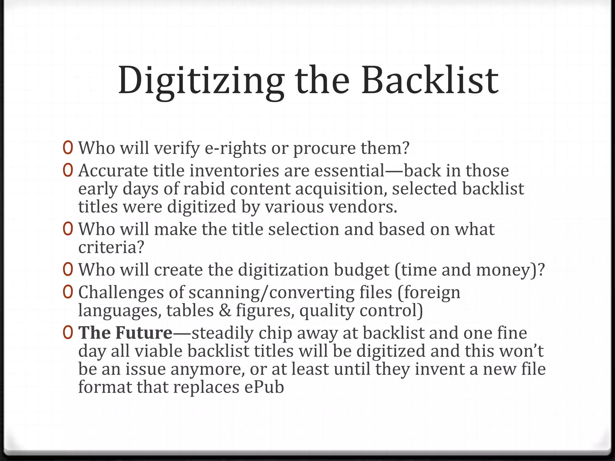 Digitizing the Backlist
0 Who will verify e-rights or procure them?
0 Accurate title inventories are essential—back in those
  early days of rabid content acquisition, selected backlist
  titles were digitized by various vendors.
0 Who will make the title selection and based on what
  criteria?
0 Who will create the digitization budget (time and money)?
0 Challenges of scanning/converting files (foreign
  languages, tables & figures, quality control)
0 The Future—steadily chip away at backlist and one fine
  day all viable backlist titles will be digitized and this won’t
  be an issue anymore, or at least until they invent a new file
  format that replaces ePub
 