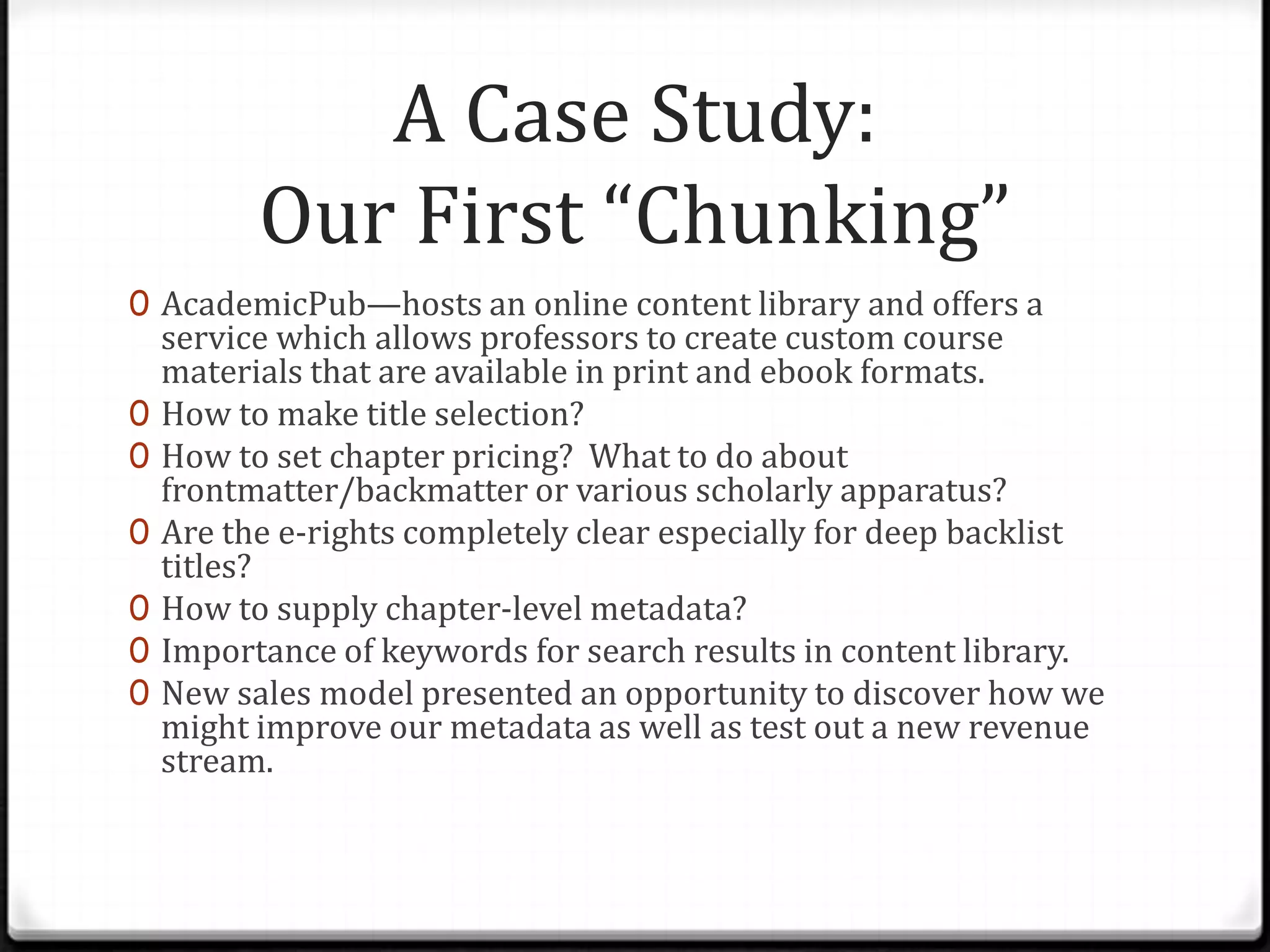 A Case Study:
          Our First “Chunking”
0 AcademicPub—hosts an online content library and offers a
    service which allows professors to create custom course
    materials that are available in print and ebook formats.
0   How to make title selection?
0   How to set chapter pricing? What to do about
    frontmatter/backmatter or various scholarly apparatus?
0   Are the e-rights completely clear especially for deep backlist
    titles?
0   How to supply chapter-level metadata?
0   Importance of keywords for search results in content library.
0   New sales model presented an opportunity to discover how we
    might improve our metadata as well as test out a new revenue
    stream.
 