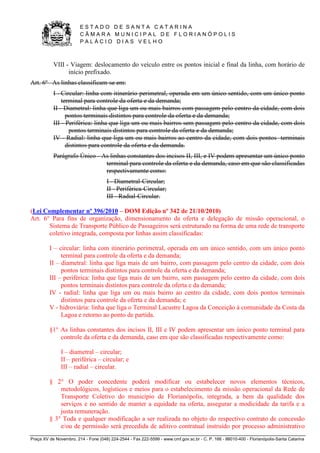 E S T A D O D E S A N T A C A T A R I N A 
C Â M A R A M U N I C I P A L D E F L O R I A N Ó P O L I S 
P A L Á C I O D I A S V E L H O 
Praça XV de Novembro, 214 - Fone (048) 224-2544 - Fax 222-5599 - www.cmf.gov.sc.br - C. P. 166 - 88010-400 - Florianópolis-Santa Catarina 
VIII - Viagem: deslocamento do veículo entre os pontos inicial e final da linha, com horário de 
início prefixado. 
Art. 6º As linhas classificam-se em: 
I - Circular: linha com itinerário perimetral, operada em um único sentido, com um único ponto 
terminal para controle da oferta e da demanda; 
II - Diametral: linha que liga um ou mais bairros com passagem pelo centro da cidade, com dois 
pontos terminais distintos para controle da oferta e da demanda; 
III - Periférica: linha que liga um ou mais bairros sem passagem pelo centro da cidade, com dois 
pontos terminais distintos para controle da oferta e da demanda; 
IV - Radial: linha que liga um ou mais bairros ao centro da cidade, com dois pontos terminais 
distintos para controle da oferta e da demanda. 
Parágrafo Único - As linhas constantes dos incisos II, III, e IV podem apresentar um único ponto 
terminal para controle da oferta e da demanda, caso em que são classificadas 
respectivamente como: 
I - Diametral-Circular; 
II - Periférica-Circular; 
III - Radial-Circular. 
(Lei Complementar nº 396/2010 – DOM Edição nº 342 de 21/10/2010) 
Art. 6° Para fins de organização, dimensionamento da oferta e delegação de missão operacional, o 
Sistema de Transporte Público de Passageiros será estruturado na forma de uma rede de transporte 
coletivo integrada, composta por linhas assim classificadas: 
I – circular: linha com itinerário perimetral, operada em um único sentido, com um único ponto 
terminal para controle da oferta e da demanda; 
II – diametral: linha que liga mais de um bairro, com passagem pelo centro da cidade, com dois 
pontos terminais distintos para controle da oferta e da demanda; 
III – periférica: linha que liga mais de um bairro, sem passagem pelo centro da cidade, com dois 
pontos terminais distintos para controle da oferta e da demanda; 
IV - radial: linha que liga um ou mais bairro ao centro da cidade, com dois pontos terminais 
distintos para controle da oferta e da demanda; e 
V - hidroviária: linha que liga o Terminal Lacustre Lagoa da Conceição à comunidade da Costa da 
Lagoa e retorno ao ponto de partida. 
§1° As linhas constantes dos incisos II, III e IV podem apresentar um único ponto terminal para 
controle da oferta e da demanda, caso em que são classificadas respectivamente como: 
I – diametral – circular; 
II – periférica – circular; e 
III – radial – circular. 
§ 2° O poder concedente poderá modificar ou estabelecer novos elementos técnicos, 
metodológicos, logísticos e meios para o estabelecimento da missão operacional da Rede de 
Transporte Coletivo do município de Florianópolis, integrada, a bem da qualidade dos 
serviços e no sentido de manter a equidade na oferta, assegurar a modicidade da tarifa e a 
justa remuneração. 
§ 3° Toda e qualquer modificação a ser realizada no objeto do respectivo contrato de concessão 
e/ou de permissão será precedida de aditivo contratual instruído por processo administrativo 
 
