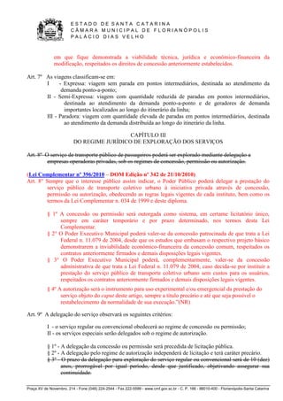 E S T A D O D E S A N T A C A T A R I N A 
C Â M A R A M U N I C I P A L D E F L O R I A N Ó P O L I S 
P A L Á C I O D I A S V E L H O 
Praça XV de Novembro, 214 - Fone (048) 224-2544 - Fax 222-5599 - www.cmf.gov.sc.br - C. P. 166 - 88010-400 - Florianópolis-Santa Catarina 
em que fique demonstrada a viabilidade técnica, jurídica e econômico-financeira da 
modificação, respeitados os direitos de concessão anteriormente estabelecidos. 
Art. 7º As viagens classificam-se em: 
I - Expressa: viagem sem parada em pontos intermediários, destinada ao atendimento da 
demanda ponto-a-ponto; 
II - Semi-Expressa: viagem com quantidade reduzida de paradas em pontos intermediários, 
destinada ao atendimento da demanda ponto-a-ponto e de geradores de demanda 
importantes localizados ao longo do itinerário da linha; 
III - Paradora: viagem com quantidade elevada de paradas em pontos intermediários, destinada 
ao atendimento da demanda distribuída ao longo do itinerário da linha. 
CAPÍTULO III 
DO REGIME JURÍDICO DE EXPLORAÇÃO DOS SERVIÇOS 
Art. 8º O serviço de transporte público de passageiros poderá ser explorado mediante delegação a 
empresas operadoras privadas, sob os regimes de concessão, permissão ou autorização. 
(Lei Complementar nº 396/2010 – DOM Edição nº 342 de 21/10/2010) 
Art. 8° Sempre que o interesse público assim indicar, o Poder Público poderá delegar a prestação do 
serviço público de transporte coletivo urbano à iniciativa privada através de concessão, 
permissão ou autorização, obedecendo as regras legais vigentes de cada instituto, bem como os 
termos da Lei Complementar n. 034 de 1999 e deste diploma. 
§ 1º A concessão ou permissão será outorgada como sistema, em certame licitatório único, 
sempre em caráter temporário e por prazo determinado, nos termos desta Lei 
Complementar. 
§ 2° O Poder Executivo Municipal poderá valer-se da concessão patrocinada de que trata a Lei 
Federal n. 11.079 de 2004, desde que os estudos que embasam o respectivo projeto básico 
demonstrarem a inviabilidade econômico-financeira da concessão comum, respeitados os 
contratos anteriormente firmados e demais disposições legais vigentes. 
§ 3° O Poder Executivo Municipal poderá, complementarmente, valer-se da concessão 
administrativa de que trata a Lei Federal n. 11.079 de 2004, caso decida-se por instituir a 
prestação do serviço público de transporte coletivo urbano sem custos para os usuários, 
respeitados os contratos anteriormente firmados e demais disposições legais vigentes. 
§ 4º A autorização será o instrumento para uso experimental e/ou emergencial da prestação do 
serviço objeto do caput deste artigo, sempre a título precário e até que seja possível o 
restabelecimento da normalidade de sua execução.”(NR) 
Art. 9º A delegação do serviço observará os seguintes critérios: 
I - o serviço regular ou convencional obedecerá ao regime de concessão ou permissão; 
II - os serviços especiais serão delegados sob o regime de autorização. 
§ 1º - A delegação da concessão ou permissão será precedida de licitação pública. 
§ 2º - A delegação pelo regime de autorização independerá de licitação e terá caráter precário. 
§ 3º - O prazo da delegação para exploração do serviço regular ou convencional será de 10 (dez) 
anos, prorrogável por igual período, desde que justificado, objetivando assegurar sua 
continuidade. 
 