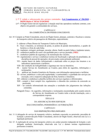 E S T A D O D E S A N T A C A T A R I N A 
C Â M A R A M U N I C I P A L D E F L O R I A N Ó P O L I S 
P A L Á C I O D I A S V E L H O 
Praça XV de Novembro, 214 - Fone (048) 224-2544 - Fax 222-5599 - www.cmf.gov.sc.br - C. P. 166 - 88010-400 - Florianópolis-Santa Catarina 
§ 3º É vedada a subconcessão dos serviços contratados. (Lei Complementar nº 396/2010 – 
DOM Edição nº 342 de 21/10/2010) 
§ 4º - O Órgão Gestor deverá regularizar a situação atual das operadoras mediante contrato, com 
objetivo de garantir a continuidade dos serviços. 
CAPÍTULO V 
DA COMPETÊNCIA DO PODER CONCEDENTE 
Art. 10 Compete ao Poder Concedente, através do Órgão Gestor, planejar, controlar e fiscalizar o sistema 
de transporte coletivo de passageiros do Município, especialmente: 
I - elaborar o Plano Diretor de Transporte Coletivo do Município; 
II - fixar o itinerário, os terminais de ponta, os pontos de parada intermediários, o quadro de 
horários e a frota de cada linha; 
III - implantar, extinguir, prolongar, encurtar, alterar, fundir ou partir linhas e implantar ramais; 
IV - estabelecer padrões de custo e de qualidade para o serviço prestado; (NR3) 
V - estabelecer padrões de segurança e de manutenção dos veículos; 
VI - regulamentar o serviço e estabelecer normas de fiscalização e aplicação de penalidades, de 
disciplina do pessoal de operação e de prevenção contra poluição ambiental; 
VII - manter banco de dados informatizado e atualizado sobre os preços dos insumos e os 
indicadores operacionais e tarifários; 
VIII - dar condições de trafegabilidade e segurança nas vias ou itinerários; 
IX - manter Serviço de Atendimento ao Usuário, para efeito de sugestões, informações e 
reclamações; 
X - publicar um Anuário Estatístico do Sistema, com informações operacionais e tarifárias; 
XI - revisar, estabelecer e zelar pela regularidade, a continuidade e a qualidade dos serviços em 
execução, com a respectiva adequação da frota, horários e itinerários; 
XII - elaborar e estabelecer a planilha tarifária dos serviços regulares e diferenciados; 
XIII - cumprir e fazer cumprir leis, regulamentos e cláusulas dos contratos de concessão ou 
permissão; 
XIV - ter controle informatizado das autuações e resultados dos julgamentos das infrações 
cometidas. 
Parágrafo Único - As sugestões, informações e reclamações encaminhadas pelo usuário através 
do Serviço de Atendimento ao Usuário terão a devida tramitação, com a 
correspondente resposta. 
TÍTULO II 
DA ADJUDICAÇÃO DOS SERVIÇOS 
DAS CONCESSÕES, PERMISSÕES E AUTORIZAÇÕES 
CAPÍTULO I 
DAS DISPOSIÇÕES PRELIMINARES 
Art. 11 A delegação do serviço de transporte coletivo, mediante concessão ou permissão, precedida de 
licitação e promovida pelo Poder Concedente, através do Órgão Gestor, observará esta Lei e a 
legislação pertinente. 
Art. 12 A exploração do serviço de transporte coletivo em caráter precário independe de licitação e será 
delegada mediante Autorização, observada esta Lei e demais normas regulamentares 
pertinentes à matéria. 
 