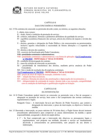 E S T A D O D E S A N T A C A T A R I N A 
C Â M A R A M U N I C I P A L D E F L O R I A N Ó P O L I S 
P A L Á C I O D I A S V E L H O 
Praça XV de Novembro, 214 - Fone (048) 224-2544 - Fax 222-5599 - www.cmf.gov.sc.br - C. P. 166 - 88010-400 - Florianópolis-Santa Catarina 
CAPÍTULO II 
DAS CONCESSÕES E PERMISSÕES 
Art. 13 Os contratos de concessão ou permissão deverão conter, no mínimo, as seguintes cláusulas: 
I - objeto, área e prazo; 
II - modo, forma e condições da prestação do serviço; 
III - critérios, indicadores, fórmulas e parâmetros definidores da qualidade do serviço; 
IV - equilíbrio econômico-financeiro dos serviços, através de critérios de reajuste e revisão das 
tarifas; 
V - direitos, garantias e obrigações do Poder Público e da concessionária ou permissionária, 
inclusive aqueles relacionados à necessidade de futuras alterações e à expansão dos 
serviços; 
VI - direitos e deveres dos usuários; 
VII - exercício da fiscalização pelo Poder Concedente; 
VIII - penalidades contratuais e administrativas; 
VIII - penalidades contratuais e administrativas e sua forma de aplicação; (Lei Complementar 
nº 396/2010 – DOM Edição nº 342 de 21/10/2010) 
IX - condições de prorrogação do contrato; 
X - casos de extinção da concessão ou permissão; 
XI - possibilidade de transferência dos direitos, mediante prévia anuência do Poder 
Concedente; 
XII - foro e modo de resolução das divergências contratuais. 
(Lei Complementar nº 396/2010 – DOM Edição nº 342 de 21/10/2010) 
XIII - prazos de início de etapas de execução, conforme o caso; 
XIV – relação dos bens reversíveis; 
XV - critérios e fórmulas de cálculo das amortizações e depreciações de investimentos; e 
XVI – obrigatoriedade da contratada de manter, durante toda a sua execução, compatibilidade 
com as condições de habilitação e qualificação exigidas na licitação. 
CAPÍTULO III 
DA INTERVENÇÃO 
Art. 14 O Poder Concedente poderá intervir na concessão ou permissão com o fim de assegurar a 
adequação na prestação do serviço, bem como o fiel cumprimento das normas contratuais, 
regulamentares e legais. 
Parágrafo Único - A intervenção far-se-á por Decreto do Poder Executivo, que conterá a 
designação do interventor, o prazo da intervenção, os objetivos e limites da 
medida. 
Art. 15 Decretada a intervenção, no prazo máximo de 30 (trinta dias), o Órgão Gestor deverá instaurar 
procedimento administrativo para comprovar as causas determinantes da medida e apurar 
responsabilidade, assegurado o direito de ampla defesa. 
§ 1° - Se ficar comprovado que a intervenção não observou os pressupostos legais e 
regulamentares, será proposta sua nulidade, devendo o serviço ser imediatamente 
devolvido à concessionária ou permissionária, sem prejuízo de seu direito à 
indenização. 
 