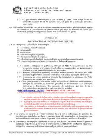 E S T A D O D E S A N T A C A T A R I N A 
C Â M A R A M U N I C I P A L D E F L O R I A N Ó P O L I S 
P A L Á C I O D I A S V E L H O 
Praça XV de Novembro, 214 - Fone (048) 224-2544 - Fax 222-5599 - www.cmf.gov.sc.br - C. P. 166 - 88010-400 - Florianópolis-Santa Catarina 
§ 2° - O procedimento administrativo a que se refere o “caput” deste artigo deverá ser 
concluído no prazo de até 90 (noventa) dias, sob pena de se considerar inválida a 
intervenção. 
Art. 16 Cessada a intervenção, caso não seja extinta a concessão ou permissão, a administração do serviço 
será devolvida à concessionária ou permissionária, precedida de prestação de contas pelo 
interventor, que responderá por todos os atos praticados durante sua gestão. 
CAPÍTULO IV 
DA EXTINÇÃO DA CONCESSÃO E DA PERMISSÃO 
Art. 17 Extingue-se a concessão ou permissão por: 
I - advento do Termo Contratual; 
II - encampação; 
III - caducidade; 
IV - rescisão amigável ou judicial; 
V - falência ou extinção da empresa; 
VI - absoluta impossibilidade de continuidade dos serviços pela empresa operadora; 
VII - transferência dos serviços sem prévia anuência do Poder Concedente. 
§ 1° - Extinta a concessão ou permissão, retornam ao Poder Concedente todos os bens 
reversíveis, direitos e privilégios transferidos ao concessionário ou permissionário, 
conforme previsto no edital e estabelecido no contrato. 
§ 2° - Extinta a concessão ou permissão, ocorrerá a imediata assunção do serviço pelo Poder 
Concedente, procedendo-se aos levantamentos, avaliações e liquidações necessárias. 
§ 3° - A assunção do serviço autoriza a ocupação das instalações e a utilização, pelo Poder 
Concedente, de todos os bens reversíveis. 
§ 4° - Nos casos previstos nos incisos I e II deste artigo, o Poder Concedente, antecipando-se à 
extinção da concessão ou permissão, procederá os levantamentos e as avaliações 
necessários à determinação dos montantes da indenização que será devida à 
concessionária ou permissionária, na forma prescrita nesta Lei. 
(Lei Complementar nº 396/2010 – DOM Edição nº 342 de 21/10/2010) 
§ 5° Não são considerados bens reversíveis para efeito desta Lei Complementar: 
I – os veículos e a frota de ônibus, salvo veículos cuja configuração técnica exigir operação 
exclusiva dentro das exigências do Sistema de Transporte Coletivo de Florianópolis; 
II – a garagem, incluindo terreno, as benfeitorias e o pátio de estacionamento utilizado pela 
contratada que não forem de propriedade do poder concedente; e 
III – os prédios, as instalações e os equipamentos mobilizados pela contratada, para uso 
direto ou indiretamente na execução dos serviços, que não forem de propriedade do 
poder concedente. 
Art. 18 A reversão no advento do Termo Contratual far-se-á com a indenização das parcelas dos 
investimentos vinculados aos bens reversíveis, ainda não amortizados ou depreciados, que 
tenham sido realizados com o objetivo de garantir a continuidade e atualidade do serviço. 
Art. 19 Considera-se encampação a retomada do serviço pelo Poder Concedente durante o prazo de 
concessão ou permissão, por motivo de interesse público, mediante lei autorizativa específica, e 
após prévio pagamento na forma de indenização do saldo do valor contratual. 
 