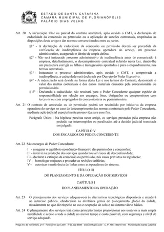 E S T A D O D E S A N T A C A T A R I N A 
C Â M A R A M U N I C I P A L D E F L O R I A N Ó P O L I S 
P A L Á C I O D I A S V E L H O 
Praça XV de Novembro, 214 - Fone (048) 224-2544 - Fax 222-5599 - www.cmf.gov.sc.br - C. P. 166 - 88010-400 - Florianópolis-Santa Catarina 
Art. 20 A inexecução total ou parcial do contrato acarretará, após ouvido o CMT, a declaração de 
caducidade da concessão ou permissão ou a aplicação de sanções contratuais, respeitadas as 
disposições deste artigo e das normas convencionadas entre as partes. 
§1° - A declaração de caducidade da concessão ou permissão deverá ser precedida da 
verificação de inadimplência da empresa operadora do serviço, em processo 
administrativo, assegurado o direito de ampla defesa. 
§2° - Não será instaurado processo administrativo de inadimplência antes de comunicado à 
empresa, detalhadamente, o descumprimento contratual referido nesta Lei, dando-lhe 
um prazo para corrigir as falhas e transgressões apontadas e para o enquadramento, nos 
termos contratuais. 
§3° - Instaurado o processo administrativo, após ouvido o CMT, e comprovada a 
inadimplência, a caducidade será declarada por Decreto do Poder Executivo. 
§4° - A indenização será devida na forma desta Lei e nos termos do Contrato, descontado o 
valor das multas contratuais e dos danos materiais causados pela concessionária ou 
permissionária. 
§ 5° - Declarada a caducidade, não resultará para o Poder Concedente qualquer espécie de 
responsabilidade em relação aos encargos, ônus, obrigações ou compromissos com 
terceiros ou com empregados da concessionária ou permissionária. 
Art. 21 O contrato de concessão ou de permissão poderá ser rescindido por iniciativa da empresa 
operadora do serviço no caso de descumprimento das normas contratuais pelo Poder Concedente, 
mediante ação judicial especialmente promovida para esse fim. 
Parágrafo Único - Na hipótese prevista neste artigo, os serviços prestados pela empresa não 
poderão ser interrompidos ou paralisados até a decisão judicial transitada 
em julgado. 
CAPÍTULO V 
DOS ENCARGOS DO PODER CONCEDENTE 
Art. 22 São encargos do Poder Concedente: 
I - assegurar o equilíbrio econômico-financeiro das permissões e concessões; 
II - intervir na prestação dos serviços quando houver riscos de descontinuidade; 
III - declarar a extinção da concessão ou permissão, nos casos previstos na legislação; 
IV - homologar reajustes e proceder as revisões tarifárias; 
V - autorizar transferência de linhas entre as operadoras do sistema. 
TÍTULO III 
DO PLANEJAMENTO E DA OPERAÇÃO DOS SERVIÇOS 
CAPÍTULO I 
DO PLANEJAMENTO DA OPERAÇÃO 
Art. 23 O planejamento dos serviços adequar-se-á às alternativas tecnológicas disponíveis e atenderá 
ao interesse público, obedecendo às diretrizes gerais de planejamento global da cidade, 
notadamente no que diz respeito ao uso e ocupação do solo e ao sistema viário básico. 
Art. 24 O planejamento dos serviços terá como princípio básico proporcionar aos usuários a mais ampla 
mobilidade e acesso a toda a cidade no menor tempo e custo possível, com segurança e nível de 
serviço adequado. 
 