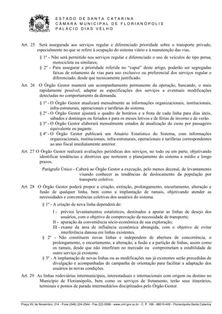 E S T A D O D E S A N T A C A T A R I N A 
C Â M A R A M U N I C I P A L D E F L O R I A N Ó P O L I S 
P A L Á C I O D I A S V E L H O 
Praça XV de Novembro, 214 - Fone (048) 224-2544 - Fax 222-5599 - www.cmf.gov.sc.br - C. P. 166 - 88010-400 - Florianópolis-Santa Catarina 
Art. 25 Será assegurada aos serviços regular e diferenciado prioridade sobre o transporte privado, 
especialmente no que se refere à ocupação do sistema viário e à manutenção das vias. 
§ 1º - Não será permitido nos serviços regular e diferenciado o uso de veículos do tipo perua, 
motocicleta ou similares; 
§ 2º - Para assegurar a prioridade referida no “caput” deste artigo, poderão ser segregadas 
faixas de rolamento de vias para uso exclusivo ou preferencial dos serviços regular e 
diferenciado, desde que tecnicamente justificado. 
Art. 26 O Órgão Gestor manterá um acompanhamento permanente da operação, buscando, o mais 
rapidamente possível, adaptar as especificações dos serviços a eventuais modificações 
detectadas no comportamento da demanda. 
§ 1º - O Órgão Gestor atualizará mensalmente as informações organizacionais, institucionais, 
infra-estruturais, operacionais e tarifárias do sistema. 
§ 2º - O Órgão Gestor ajustará o quadro de horários e a frota de cada linha para dias úteis, 
sábados e domingos ou feriados e para os meses letivos e de férias de inverno e de verão. 
§ 3º - O Órgão Gestor elaborará mensalmente estudos de atualização do custo por passageiro 
equivalente ou pagante. 
§ 4º - O Órgão Gestor publicará um Anuário Estatístico do Sistema, com informações 
organizacionais, institucionais, infra-estruturais, operacionais e tarifárias correspondentes 
ao ano fiscal imediatamente anterior. 
Art. 27 O Órgão Gestor realizará avaliações periódicas dos serviços, no todo ou em parte, objetivando 
identificar tendências e diretrizes que norteiem o planejamento do sistema a médio e longo 
prazos. 
Parágrafo Único - Caberá ao Órgão Gestor a execução, pelo menos decenal, de levantamento 
visando conhecer as tendências de deslocamento da população por 
transporte coletivo. 
Art. 28 O Órgão Gestor poderá propor a criação, extinção, prolongamento, encurtamento, alteração e 
fusão de qualquer linha, bem como a implantação de ramais, objetivando atender as 
necessidades e conveniências coletivas dos usuários do sistema. 
§ 1º - A criação de nova linha dependerá de: 
I - prévios levantamentos estatísticos, destinados a apurar as linhas de desejo dos 
usuários, com o objetivo de comprovação da necessidade de transporte; 
II - apuração da conveniência sócio-econômica de sua exploração; 
III - exame da área de influência econômica abrangida, com o objetivo de evitar 
interferência danosa em linhas existentes. 
§ 2º - Não constituem novas linhas e independem de abertura de concorrência, o 
prolongamento, o encurtamento, a alteração, a fusão e a partição de linhas, assim como 
os ramais, desde que não interfiram no mercado ou comprometam a estabilidade de 
outro serviço já existente. 
§ 3º - A implantação de novas linhas ou as modificações nas já existentes serão precedidas de 
divulgação e acompanhadas de campanha de orientação para facilitar a adaptação dos 
usuários às novas condições. 
Art. 29 As linhas rodoviárias intermunicipais, interestaduais e internacionais com origem ou destino no 
Município de Florianópolis, bem como os serviços de fretamento, terão seus itinerários, 
terminais e pontos de parada intermediários disciplinados pelo Órgão Gestor. 
 