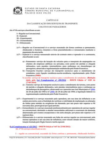 E S T A D O D E S A N T A C A T A R I N A 
C Â M A R A M U N I C I P A L D E F L O R I A N Ó P O L I S 
P A L Á C I O D I A S V E L H O 
Praça XV de Novembro, 214 - Fone (048) 224-2544 - Fax 222-5599 - www.cmf.gov.sc.br - C. P. 166 - 88010-400 - Florianópolis-Santa Catarina 
CAPÍTULO II 
DA CLASSIFICAÇÃO DOS SERVIÇOS DE TRANSPORTE 
COLETIVO DE PASSAGEIROS 
Art. 4º Os serviços classificam-se em: 
I - Regular ou Convencional; 
II - Especial; 
III - Experimental; 
IV - Extraordinário; 
V - Diferenciado. 
§ 1º - Regular ou Convencional é o serviço executado de forma contínua e permanente, 
obedecendo a horários, itinerário e frota preestabelecidos e remunerados mediante o 
pagamento de uma tarifa. 
§ 2º - Especial é o serviço remunerado através de contrato entre o operador e o contratante, 
classificando-se em: 
a) Fretamento: serviço de locação de veículos para o transporte de empregados ou 
clientes de empresas públicas ou privadas, com ponto de partida e chegada 
delineados, sem paradas intermediárias para embarque ou desembarque de 
passageiros, observada a regulamentação estabelecida pelo Poder Executivo; 
b) Transporte Escolar: serviço de transporte exclusivo para o atendimento de 
estudantes, com ligação residência-escola-residência, regulamentado pelo Poder 
Executivo; (NR1) 
b) escolar: serviço de transporte exclusivo para o atendimento de estudantes. (Redação 
dada pela Lei Complementar nº 490/2014 – DOEM Edição nº 1183 de 
27/03/2014) 
c) Turismo: serviço de transporte exclusivo para o atendimento de turistas, com ponto 
de partida e chegada delineados, sem paradas intermediárias para o embarque ou 
desembarque de passageiros, observando-se o prescrito nas Leis Municipais nº 2988, 
de 28 de julho de 1988 e nº 2990, de 28 de julho de 1988, a legislação federal e a 
regulamentação estabelecida pelo Poder Executivo; 
§ 3º - Experimental é o serviço executado pela operadora, em sua área de influência e em 
caráter provisório, com a finalidade de verificar a viabilidade de implantação ou alteração 
de linhas para atender às exigências da demanda, por um prazo não superior a 90 
(noventa) dias, prorrogável por igual período; 
§ 4º - Extraordinário é o serviço executado preferencialmente por operadora do serviço regular 
ou convencional, destinado a atender necessidades adicionais e ocasionais da demanda 
determinadas por eventos excepcionais e de curta duração, por prazo não superior a 15 
(quinze) dias. 
§ 5º - Diferenciado é o serviço executado em linha do serviço regular ou convencional, pela 
mesma operadora e em sua área de influência, com veículo dotado de maior conforto, 
lotação limitada pelo Órgão Gestor e tarifa especial. 
(Lei Complementar nº 421/2012 – DOEM Edição nº 647 de 23/01/2012) 
Art. 4º Os serviços classificam-se em: 
I – regular ou convencional, executado de forma contínua e permanente, obedecendo horários, 
 