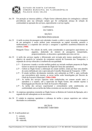 E S T A D O D E S A N T A C A T A R I N A 
C Â M A R A M U N I C I P A L D E F L O R I A N Ó P O L I S 
P A L Á C I O D I A S V E L H O 
Praça XV de Novembro, 214 - Fone (048) 224-2544 - Fax 222-5599 - www.cmf.gov.sc.br - C. P. 166 - 88010-400 - Florianópolis-Santa Catarina 
Art. 30 Em proteção ao interesse público, o Órgão Gestor elaborará planos de contingência e adotará 
providências para sua utilização sempre que for configurada ameaça de solução de 
continuidade na operação dos serviços, especialmente o serviço regular. 
CAPÍTULO II 
DA TARIFA 
SEÇÃO I 
DOS PRINCÍPIOS GERAIS 
Art. 31 A tarifa ou preço da passagem será calculada visando a cobrir o custo incorrido no transporte 
de um passageiro e assim atribuir justa remuneração ao capital investido, permitir o 
melhoramento e a expansão dos serviços e assegurar o equilíbrio econômico-financeiro do 
contrato. (NR8) 
Parágrafo Único - No cálculo da tarifa, serão considerados os passageiros equivalentes ou 
pagantes, deduzindo do número de passageiros transportados, 
proporcionalmente, os descontos e gratuidades previstos em Lei. 
Art. 32 A tarifa dos serviços regular e diferenciado será revisada pelo menos anualmente, com o 
objetivo de ajustá-la às variações da conjuntura setorial da Economia dos Transportes, à 
expansão do serviço oferecido e à melhoria de sua qualidade. 
§ 1º - O processo visando a revisão tarifária poderá ser iniciado mediante proposta do Órgão 
Gestor ou através de requerimento do Órgão de Classe das operadoras. 
§ 2º - Caberá ao Órgão Gestor a elaboração do estudo tarifário, tendo por base uma planilha 
de custos definida por este e aprovada pelo Conselho Municipal de Transporte - CMT. 
§ 3º - O estudo tarifário, devidamente instruído, será submetido ao CMT e, após verificada 
sua conveniência pelo mesmo, as novas tarifas serão homologadas por Decreto do 
Chefe do Executivo Municipal. (NR6) (NR8) 
§ 4º - As tarifas dos serviços especiais serão estabelecidas em comum acordo entre a 
operadora e o usuário, sob a supervisão do Órgão Gestor, não estando sujeitas à 
homologação por Decreto do Chefe do Executivo Municipal. 
§ 5º - As tarifas dos serviços experimental e extraordinário serão estabelecidas em 
conformidade com as tarifas das linhas existentes em sua área de influência. 
Art. 33 As empresas operadoras remeterão ao Órgão Gestor os Boletins de Controle da Operação, até o 
segundo dia útil subseqüente ao do movimento. 
Art. 34 É vedada às empresas operadoras a cobrança de tarifas e preços superiores aos valores 
decretados ou contratados. 
SEÇÃO II 
DO REGIME TARIFÁRIO 
Art. 35 A tarifa poderá ser: 
I - comum; 
II - especial; 
III - reduzida. 
 