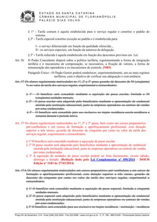 E S T A D O D E S A N T A C A T A R I N A 
C Â M A R A M U N I C I P A L D E F L O R I A N Ó P O L I S 
P A L Á C I O D I A S V E L H O 
Praça XV de Novembro, 214 - Fone (048) 224-2544 - Fax 222-5599 - www.cmf.gov.sc.br - C. P. 166 - 88010-400 - Florianópolis-Santa Catarina 
§ 1º - Tarifa comum é aquela estabelecida para o serviço regular e constitui o padrão do 
sistema. 
§ 2º - Tarifa especial constitui exceção ao padrão e é estabelecida para: 
I - o serviço diferenciado em função da qualidade oferecida; , 
II - os serviços especiais, em função da natureza da delegação. 
§ 3º - Tarifa reduzida é aquela estabelecida em função dos descontos previstos em Lei. 
Art. 36 O Poder Concedente disporá sobre a política tarifária, regulamentando a forma de integração 
tarifária e o mecanismo de compensação, se necessários, a fixação de valores, a forma de 
remuneração das operadoras e os mecanismos de controle. (NR5) 
Parágrafo Único - O Órgão Gestor poderá estabelecer, experimentalmente, um ou mais regimes 
tarifários, com o objetivo de verificar sua adequação e conveniência. 
Art. 37 Os alunos regularmente matriculados no 1º, 2º e 3º graus gozarão de desconto de 50 (cinqüenta) 
% no valor da tarifa dos serviços regular, experimental e extraordinário. 
§ 1º - O benefício será concedido mediante a aquisição de passe escolar, limitada a 50 
(cinqüenta) unidades mensais. 
§ 2º - O passe escolar será adquirido pelo beneficiário mediante a apresentação de credencial 
emitida pela instituição educacional, junto às empresas operadoras ou centrais de vendas 
por estas credenciadas. 
§ 3º - O benefício será concedido para uso exclusivo no trajeto residência-escola-residência e 
somente durante o período letivo. 
Art. 37 Os alunos regularmente matriculados no 1º, 2º e 3º graus, bem como nos cursos preparatórios 
pré-vestibulares e em cursos de formação e aperfeiçoamento profissional, com duração 
superior a três meses, gozarão de desconto de cinquenta por cento no valor da tarifa dos 
serviços regular, experimental e extraordinário. 
§ 1º O benefício será concedido mediante a aquisição de passe escolar. 
§ 2º O passe escolar será adquirido pelo beneficiário mediante a apresentação de credencial 
emitida pela instituição educacional, junto às empresas operadoras ou centrais de vendas 
por estas credenciadas. 
§ 3º A aquisição de unidades do passe escolar poderá ser feita diariamente, exceto sábado, 
domingo e feriado. (Redação dada pela Lei Complementar nº 490/2014 – DOEM 
Edição nº 1183 de 27/03/2014) 
Art. 37A Os alunos regularmente matriculados em cursos preparatórios pré-vestibulares e em cursos de 
formação e aperfeiçoamento profissional, com duração superior a três meses, gozarão de 
desconto de cinquenta por cento no valor da tarifa dos serviços regular, experimental e 
extraordinário. 
§ 1º O benefício será concedido mediante a aquisição de passe especial, limitada a cinquenta 
unidades mensais. 
§ 2º O passe especial será adquirido pelo beneficiário mediante a apresentação de credencial 
emitida pela instituição educacional, junto às empresas operadoras ou centrais de vendas 
por estas credenciadas. 
§ 3º O benefício será concedido para uso exclusivo no trajeto residência - instituição - residência 
 