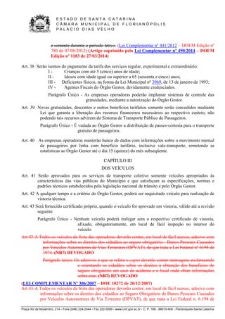 E S T A D O D E S A N T A C A T A R I N A 
C Â M A R A M U N I C I P A L D E F L O R I A N Ó P O L I S 
P A L Á C I O D I A S V E L H O 
Praça XV de Novembro, 214 - Fone (048) 224-2544 - Fax 222-5599 - www.cmf.gov.sc.br - C. P. 166 - 88010-400 - Florianópolis-Santa Catarina 
e somente durante o período letivo. (Lei Complementar nº 441/2012 – DOEM Edição nº 
780 de 07/08/2012) (Artigo suprimido pela Lei Complementar nº 490/2014 – DOEM 
Edição nº 1183 de 27/03/2014) 
Art. 38 Serão isentos do pagamento da tarifa dos serviços regular, experimental e extraordinário: 
I - Crianças com até 5 (cinco) anos de idade; 
II - Idosos com idade igual ou superior a 65 (sessenta e cinco) anos; 
III - Deficientes físicos, na forma da Lei Municipal nº 3969, de 13 de janeiro de 1993; 
IV - Agentes Fiscais do Órgão Gestor, devidamente credenciados. 
Parágrafo Único - As empresas operadoras poderão implantar sistemas de controle das 
gratuidades, mediante a autorização do Órgão Gestor. 
Art. 39 Novas gratuidades, descontos e outros benefícios tarifários somente serão concedidos mediante 
Lei que garanta a liberação dos recursos financeiros necessários ao respectivo custeio, não 
podendo tais recursos advirem do Sistema de Transporte Público de Passageiros. 
Parágrafo Único - É vedada ao Órgão Gestor a distribuição de passes-cortesia para o transporte 
gratuito de passageiros. 
Art. 40 As empresas operadoras manterão banco de dados com informações sobre o movimento mensal 
de passageiros por linha com benefício tarifário, inclusive vale-transporte, remetendo as 
estatísticas ao Órgão Gestor até o dia 15 (quinze) do mês subseqüente. 
CAPÍTULO III 
DOS VEÍCULOS 
Art. 41 Serão aprovados para os serviços de transporte coletivo somente veículos apropriados às 
características das vias públicas do Município e que satisfaçam as especificações, normas e 
padrões técnicos estabelecidos pela legislação nacional de trânsito e pelo Órgão Gestor. 
Art. 42 A qualquer tempo e a critério do Órgão Gestor, poderá ser requisitado veículo para realização de 
vistoria técnica. 
Art. 43 Será fornecido certificado próprio, quando o veículo for aprovado em vistoria, válido até a revisão 
seguinte 
Parágrafo Único - Nenhum veículo poderá trafegar sem o respectivo certificado de vistoria, 
afixado, obrigatoriamente, em local de fácil inspeção no interior do 
veículo. 
Art 43-A Todos os veículos da frota das operadoras deverão conter, em local de fácil acesso, adesivo com 
informações sobre os direitos dos cidadãos ao seguro obrigatório - Danos Pessoais Causados 
por Veículos Automotores de Vias Terrestres (DPVAT), de que trata a Lei Federal nº 6194 de 
1974. (NR7) REVOGADO 
Parágrafo único. Os adesivos a que se refere o caput deverão conter mensagens esclarecendo 
e orientando os cidadãos sobre os direitos à obtenção dos benefícios do 
seguro obrigatório em caso de acidente e o local onde obter informações 
sobre este. (NR7) REVOGADO 
(LEI COMPLEMENTAR Nº 306/2007 – DOE 18272 de 20/12/2007) 
Art 43-A Todos os veículos da frota das operadoras deverão conter, em local de fácil acesso, adesivo com 
informações sobre os direitos dos cidadãos ao Seguro Obrigatório de Danos Pessoais Causados 
por Veículos Automotores de Via Terrestre (DPVAT), de que trata a Lei Federal n. 6.194 de 
 