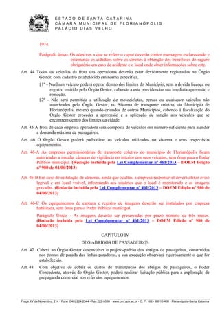 E S T A D O D E S A N T A C A T A R I N A 
C Â M A R A M U N I C I P A L D E F L O R I A N Ó P O L I S 
P A L Á C I O D I A S V E L H O 
Praça XV de Novembro, 214 - Fone (048) 224-2544 - Fax 222-5599 - www.cmf.gov.sc.br - C. P. 166 - 88010-400 - Florianópolis-Santa Catarina 
1974. 
Parágrafo único. Os adesivos a que se refere o caput deverão conter mensagem esclarecendo e 
orientando os cidadãos sobre os direitos à obtenção dos benefícios do seguro 
obrigatório em caso de acidente e o local onde obter informações sobre este. 
Art. 44 Todos os veículos da frota das operadoras deverão estar devidamente registrados no Órgão 
Gestor, com cadastro estabelecido em norma específica. 
§1º - Nenhum veículo poderá operar dentro dos limites do Município, sem a devida licença ou 
registro emitido pelo Órgão Gestor, cabendo a este providenciar sua imediata apreensão e 
remoção. 
§2º - Não será permitida a utilização de motocicletas, peruas ou quaisquer veículos não 
autorizados pelo Órgão Gestor, no Sistema de transporte coletivo do Município de 
Florianópolis, mesmo quando oriundos de outros Municípios, cabendo à fiscalização do 
Órgão Gestor proceder a apreensão e a aplicação de sanção aos veículos que se 
encontrem dentro dos limites da cidade. 
Art. 45 A frota de cada empresa operadora será composta de veículos em número suficiente para atender 
a demanda máxima de passageiros. 
Art. 46 O Órgão Gestor poderá padronizar os veículos utilizados no sistema e seus respectivos 
equipamentos. 
Art. 46-A As empresas permissionárias de transporte coletivo do município de Florianópolis ficam 
autorizadas a instalar câmeras de vigilância no interior dos seus veículos, sem ônus para o Poder 
Público municipal. (Redação incluída pela Lei Complementar nº 461/2013 – DOEM Edição 
nº 980 de 04/06/2013) 
Art. 46-B Em caso de instalação de câmeras, ainda que ocultas, a empresa responsável deverá afixar aviso 
legível e em local visível, informando aos usuários que o local é monitorado e as imagens 
gravadas. (Redação incluída pela Lei Complementar nº 461/2013 – DOEM Edição nº 980 de 
04/06/2013) 
Art. 46-C Os equipamentos de captura e registro de imagens deverão ser instalados por empresa 
habilitada, sem ônus para o Poder Público municipal. 
Parágrafo Único - As imagens deverão ser preservadas por prazo mínimo de três meses. 
(Redação incluída pela Lei Complementar nº 461/2013 – DOEM Edição nº 980 de 
04/06/2013) 
CAPÍTULO IV 
DOS ABRIGOS DE PASSAGEIROS 
Art. 47 Caberá ao Órgão Gestor desenvolver o projeto-padrão dos abrigos de passageiros, construídos 
nos pontos de parada das linhas paradoras, e sua execução observará rigorosamente o que for 
estabelecido. 
Art. 48 Com objetivo de cobrir os custos de manutenção dos abrigos de passageiros, o Poder 
Concedente, através do Órgão Gestor, poderá realizar licitação pública para a exploração de 
propaganda comercial nos referidos equipamentos. 
 