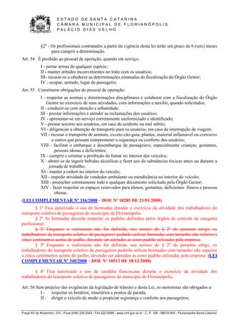 E S T A D O D E S A N T A C A T A R I N A 
C Â M A R A M U N I C I P A L D E F L O R I A N Ó P O L I S 
P A L Á C I O D I A S V E L H O 
Praça XV de Novembro, 214 - Fone (048) 224-2544 - Fax 222-5599 - www.cmf.gov.sc.br - C. P. 166 - 88010-400 - Florianópolis-Santa Catarina 
§2º - Os profissionais contratados a partir da vigência desta lei terão um prazo de 6 (seis) meses 
para cumprir a determinação. 
Art. 54 É proibido ao pessoal de operação, quando em serviço: 
I - portar armas de qualquer espécie; 
II - manter atitudes inconvenientes no trato com os usuários; 
III- recusar-se a obedecer as determinações emanadas da fiscalização do Órgão Gestor; 
IV - ocupar, sentado, lugar de passageiro. 
Art. 55 Constituem obrigações do pessoal de operação: 
I - respeitar as normas e determinações disciplinares e colaborar com a fiscalização do Órgão 
Gestor no exercício de suas atividades, com informações e auxílio, quando solicitados; 
II - conduzir-se com atenção e urbanidade; 
III - prestar informações e atender as reclamações dos usuários; 
IV - apresentar-se em serviço corretamente uniformizado e identificado; 
V - prestar socorro aos usuários, em caso de acidente ou mal súbito; 
VI - diligenciar a obtenção de transporte para os usuários, em caso de interrupção de viagem; 
VII - recusar o transporte de animais, exceto cão-guia, plantas, material inflamável ou corrosivo 
e outros que possam comprometer a segurança ou conforto dos usuários; 
VIII - facilitar o embarque e desembarque de passageiros, especialmente crianças, gestantes, 
pessoas idosas e deficientes; 
IX - cumprir e orientar a proibição de fumar no interior dos veículos; 
X - abster-se de ingerir bebidas alcoólicas e fazer uso de substâncias tóxicas antes ou durante a 
jornada de trabalho; 
XI - manter a ordem no interior do veículo; 
XII - impedir atividade de vendedor ambulante ou mendicância no interior do veículo; 
XIII - preencher corretamente todo e qualquer documento solicitado pelo Órgão Gestor; 
XIV - fazer respeitar os espaços reservados para idosos, gestantes, deficientes físicos e pessoas 
obesas. 
(LEI COMPLEMENTAR Nº 316/2008 – DOE Nº 18285 DE 21/01/2008) 
§ 1º Fica autorizado o uso de bermudas durante o exercício da atividade dos trabalhadores do 
transporte coletivo de passageiros do município de Florianópolis. 
§ 2º As bermudas deverão respeitar os padrões definidos pelos órgãos de controle da categoria 
profissional. 
§ 3º Enquanto a vestimenta não for definida, nos termos do § 2º do presente artigo, os 
trabalhadores do transporte coletivo de passageiros poderão utilizar bermudas com tamanho não inferior a 
cinco centímetros acima do joelho, devendo ser adotadas as cores padrão utilizadas pela empresa. 
§ 3º Enquanto a vestimenta não for definida, nos termos do § 2º do presente artigo, os 
trabalhadores do transporte coletivo de passageiros poderão utilizar bermudas com tamanho não superior 
a cinco centímetros acima do joelho, devendo ser adotadas as cores padrão utilizadas pela empresa. (LEI 
COMPLEMENTAR Nº 340/2008 – DOE Nº 18513 DE 18/12/2008) 
§ 4º Fica autorizado o uso de sandália franciscana durante o exercício da atividade dos 
trabalhadores do transporte coletivo de passageiros do município de Florianópolis. 
Art. 56 Sem prejuízo das exigências da legislação de trânsito e desta Lei, os motoristas são obrigados a: 
I - respeitar os horários, itinerários e pontos de parada; 
II - dirigir o veículo de modo a propiciar segurança e conforto aos passageiros; 
 