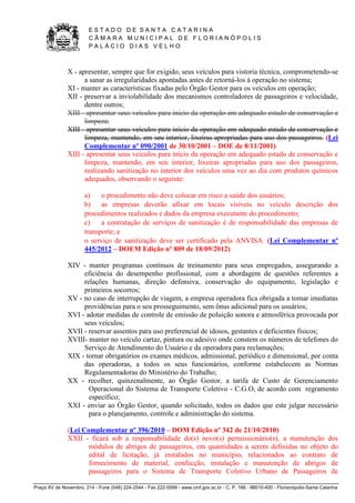 E S T A D O D E S A N T A C A T A R I N A 
C Â M A R A M U N I C I P A L D E F L O R I A N Ó P O L I S 
P A L Á C I O D I A S V E L H O 
Praça XV de Novembro, 214 - Fone (048) 224-2544 - Fax 222-5599 - www.cmf.gov.sc.br - C. P. 166 - 88010-400 - Florianópolis-Santa Catarina 
X - apresentar, sempre que for exigido, seus veículos para vistoria técnica, comprometendo-se 
a sanar as irregularidades apontadas antes de retorná-los à operação no sistema; 
XI - manter as características fixadas pelo Órgão Gestor para os veículos em operação; 
XII - preservar a inviolabilidade dos mecanismos controladores de passageiros e velocidade, 
dentre outros; 
XIII - apresentar seus veículos para início da operação em adequado estado de conservação e 
limpeza; 
XIII - apresentar seus veículos para início da operação em adequado estado de conservação e 
limpeza, mantendo, em seu interior, lixeiras apropriadas para uso dos passageiros. (Lei 
Complementar nº 090/2001 de 30/10/2001 – DOE de 8/11/2001) 
XIII - apresentar seus veículos para início da operação em adequado estado de conservação e 
limpeza, mantendo, em seu interior, lixeiras apropriadas para uso dos passageiros, 
realizando sanitização no interior dos veículos uma vez ao dia com produtos químicos 
adequados, observando o seguinte: 
a) o procedimento não deve colocar em risco a saúde dos usuários; 
b) as empresas deverão afixar em locais visíveis no veículo descrição dos 
procedimentos realizados e dados da empresa executante do procedimento; 
c) a contratação de serviços de sanitização é de responsabilidade das empresas de 
transporte; e 
o serviço de sanitização deve ser certificado pela ANVISA. (Lei Complementar nº 
445/2012 – DOEM Edição nº 809 de 18/09/2012) 
XIV - manter programas contínuos de treinamento para seus empregados, assegurando a 
eficiência do desempenho profissional, com a abordagem de questões referentes a 
relações humanas, direção defensiva, conservação do equipamento, legislação e 
primeiros socorros; 
XV - no caso de interrupção de viagem, a empresa operadora fica obrigada a tomar imediatas 
providências para o seu prosseguimento, sem ônus adicional para os usuários; 
XVI - adotar medidas de controle de emissão de poluição sonora e atmosférica provocada por 
seus veículos; 
XVII - reservar assentos para uso preferencial de idosos, gestantes e deficientes físicos; 
XVIII- manter no veículo cartaz, pintura ou adesivo onde constem os números de telefones do 
Serviço de Atendimento do Usuário e da operadora para reclamações; 
XIX - tornar obrigatórios os exames médicos, admissional, periódico e dimensional, por conta 
das operadoras, a todos os seus funcionários, conforme estabelecem as Normas 
Regulamentadoras do Ministério do Trabalho; 
XX - recolher, quinzenalmente, ao Órgão Gestor, a tarifa de Custo de Gerenciamento 
Operacional do Sistema de Transporte Coletivo - C.G.O, de acordo com regramento 
específico; 
XXI - enviar ao Órgão Gestor, quando solicitado, todos os dados que este julgar necessário 
para o planejamento, controle e administração do sistema. 
(Lei Complementar nº 396/2010 – DOM Edição nº 342 de 21/10/2010) 
XXII - ficará sob a responsabilidade do(s) novo(s) permissionário(s), a manutenção dos 
módulos de abrigos de passageiros, em quantidades a serem definidas no objeto do 
edital de licitação, já instalados no município, relacionados ao contrato de 
fornecimento de material, confecção, instalação e manutenção de abrigos de 
passageiros para o Sistema de Transporte Coletivo Urbano de Passageiros de 
 
