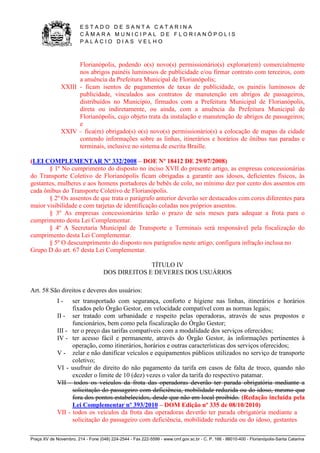 E S T A D O D E S A N T A C A T A R I N A 
C Â M A R A M U N I C I P A L D E F L O R I A N Ó P O L I S 
P A L Á C I O D I A S V E L H O 
Praça XV de Novembro, 214 - Fone (048) 224-2544 - Fax 222-5599 - www.cmf.gov.sc.br - C. P. 166 - 88010-400 - Florianópolis-Santa Catarina 
Florianópolis, podendo o(s) novo(s) permissionário(s) explorar(em) comercialmente 
nos abrigos painéis luminosos de publicidade e/ou firmar contrato com terceiros, com 
a anuência da Prefeitura Municipal de Florianópolis; 
XXIII - ficam isentos de pagamentos de taxas de publicidade, os painéis luminosos de 
publicidade, vinculados aos contratos de manutenção em abrigos de passageiros, 
distribuídos no Município, firmados com a Prefeitura Municipal de Florianópolis, 
direta ou indiretamente, ou ainda, com a anuência da Prefeitura Municipal de 
Florianópolis, cujo objeto trata da instalação e manutenção de abrigos de passageiros; 
e 
XXIV – fica(m) obrigado(s) o(s) novo(s) permissionário(s) a colocação de mapas da cidade 
contendo informações sobre as linhas, itinerários e horários de ônibus nas paradas e 
terminais, inclusive no sistema de escrita Braille. 
(LEI COMPLEMENTAR Nº 332/2008 – DOE Nº 18412 DE 29/07/2008) 
§ 1º No cumprimento do disposto no inciso XVII do presente artigo, as empresas concessionárias 
do Transporte Coletivo de Florianópolis ficam obrigadas a garantir aos idosos, deficientes físicos, às 
gestantes, mulheres e aos homens portadores de bebês de colo, no mínimo dez por cento dos assentos em 
cada ônibus do Transporte Coletivo de Florianópolis. 
§ 2º Os assentos de que trata o parágrafo anterior deverão ser destacados com cores diferentes para 
maior visibilidade e com tarjetas de identificação coladas nos próprios assentos. 
§ 3º As empresas concessionárias terão o prazo de seis meses para adequar a frota para o 
cumprimento desta Lei Complementar. 
§ 4º A Secretaria Municipal de Transporte e Terminais será responsável pela fiscalização do 
cumprimento desta Lei Complementar. 
§ 5º O descumprimento do disposto nos parágrafos neste artigo, configura infração inclusa no 
Grupo D do art. 67 desta Lei Complementar. 
TÍTULO IV 
DOS DIREITOS E DEVERES DOS USUÁRIOS 
Art. 58 São direitos e deveres dos usuários: 
I - ser transportado com segurança, conforto e higiene nas linhas, itinerários e horários 
fixados pelo Órgão Gestor, em velocidade compatível com as normas legais; 
II - ser tratado com urbanidade e respeito pelas operadoras, através de seus prepostos e 
funcionários, bem como pela fiscalização do Órgão Gestor; 
III - ter o preço das tarifas compatíveis com a modalidade dos serviços oferecidos; 
IV - ter acesso fácil e permanente, através do Órgão Gestor, às informações pertinentes à 
operação, como itinerários, horários e outras características dos serviços oferecidos; 
V - zelar e não danificar veículos e equipamentos públicos utilizados no serviço de transporte 
coletivo; 
VI - usufruir do direito do não pagamento da tarifa em casos de falta de troco, quando não 
exceder o limite de 10 (dez) vezes o valor da tarifa do respectivo patamar. 
VII - todos os veículos da frota das operadoras deverão ter parada obrigatória mediante a 
solicitação do passageiro com deficiência, mobilidade reduzida ou do idoso, mesmo que 
fora dos pontos estabelecidos, desde que não em local proibido. (Redação incluída pela 
Lei Complementar nº 393/2010 – DOM Edição nº 335 de 08/10/2010) 
VII - todos os veículos da frota das operadoras deverão ter parada obrigatória mediante a 
solicitação do passageiro com deficiência, mobilidade reduzida ou do idoso, gestantes 
 