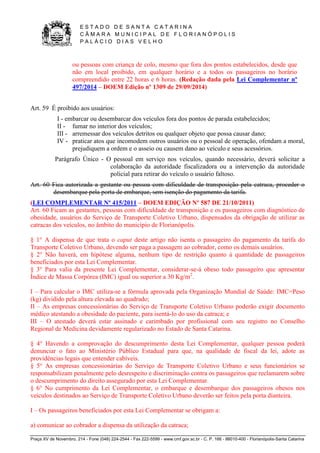 E S T A D O D E S A N T A C A T A R I N A 
C Â M A R A M U N I C I P A L D E F L O R I A N Ó P O L I S 
P A L Á C I O D I A S V E L H O 
Praça XV de Novembro, 214 - Fone (048) 224-2544 - Fax 222-5599 - www.cmf.gov.sc.br - C. P. 166 - 88010-400 - Florianópolis-Santa Catarina 
ou pessoas com criança de colo, mesmo que fora dos pontos estabelecidos, desde que 
não em local proibido, em qualquer horário e a todos os passageiros no horário 
compreendido entre 22 horas e 6 horas. (Redação dada pela Lei Complementar nº 
497/2014 – DOEM Edição nº 1309 de 29/09/2014) 
Art. 59 É proibido aos usuários: 
I - embarcar ou desembarcar dos veículos fora dos pontos de parada estabelecidos; 
II - fumar no interior dos veículos; 
III - arremessar dos veículos detritos ou qualquer objeto que possa causar dano; 
IV - praticar atos que incomodem outros usuários ou o pessoal de operação, ofendam a moral, 
prejudiquem a ordem e o asseio ou causem dano ao veículo e seus acessórios. 
Parágrafo Único - O pessoal em serviço nos veículos, quando necessário, deverá solicitar a 
colaboração da autoridade fiscalizadora ou a intervenção da autoridade 
policial para retirar do veículo o usuário faltoso. 
Art. 60 Fica autorizada a gestante ou pessoa com dificuldade de transposição pela catraca, proceder o 
desembarque pela porta de embarque, sem isenção do pagamento da tarifa. 
(LEI COMPLEMENTAR Nº 415/2011 – DOEM EDIÇÃO Nº 587 DE 21/10/2011) 
Art. 60 Ficam as gestantes, pessoas com dificuldade de transposição e os passageiros com diagnóstico de 
obesidade, usuários do Serviço de Transporte Coletivo Urbano, dispensados da obrigação de utilizar as 
catracas dos veículos, no âmbito do município de Florianópolis. 
§ 1° A dispensa de que trata o caput deste artigo não isenta o passageiro do pagamento da tarifa do 
Transporte Coletivo Urbano, devendo ser paga a passagem ao cobrador, como os demais usuários. 
§ 2° Não haverá, em hipótese alguma, nenhum tipo de restrição quanto à quantidade de passageiros 
beneficiados por esta Lei Complementar. 
§ 3° Para valia da presente Lei Complementar, considerar-se-á obeso todo passageiro que apresentar 
Índice de Massa Corpórea (IMC) igual ou superior a 30 Kg/m2. 
I – Para calcular o IMC utiliza-se a fórmula aprovada pela Organização Mundial de Saúde: IMC=Peso 
(kg) dividido pela altura elevada ao quadrado; 
II – As empresas concessionárias do Serviço de Transporte Coletivo Urbano poderão exigir documento 
médico atestando a obesidade do paciente, para isentá-lo do uso da catraca; e 
III – O atestado deverá estar assinado e carimbado por profissional com seu registro no Conselho 
Regional de Medicina devidamente regularizado no Estado de Santa Catarina. 
§ 4° Havendo a comprovação do descumprimento desta Lei Complementar, qualquer pessoa poderá 
denunciar o fato ao Ministério Público Estadual para que, na qualidade de fiscal da lei, adote as 
providências legais que entender cabíveis. 
§ 5° As empresas concessionárias do Serviço de Transporte Coletivo Urbano e seus funcionários se 
responsabilizam penalmente pelo desrespeito e discriminação contra os passageiros que reclamarem sobre 
o descumprimento do direito assegurado por esta Lei Complementar. 
§ 6° No cumprimento da Lei Complementar, o embarque e desembarque dos passageiros obesos nos 
veículos destinados ao Serviço de Transporte Coletivo Urbano deverão ser feitos pela porta dianteira. 
I – Os passageiros beneficiados por esta Lei Complementar se obrigam a: 
a) comunicar ao cobrador a dispensa da utilização da catraca; 
 