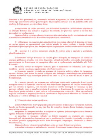 E S T A D O D E S A N T A C A T A R I N A 
C Â M A R A M U N I C I P A L D E F L O R I A N Ó P O L I S 
P A L Á C I O D I A S V E L H O 
Praça XV de Novembro, 214 - Fone (048) 224-2544 - Fax 222-5599 - www.cmf.gov.sc.br - C. P. 166 - 88010-400 - Florianópolis-Santa Catarina 
itinerários e frota preestabelecida, remunerado mediante o pagamento de tarifa, oferecidos através de 
ônibus tipo convencional urbano para transporte de passageiros sentados e de pé, podendo ainda, com 
anuência do órgão gestor, ser oferecida na forma: 
a) experimental em caráter provisório, com a finalidade de verificar a viabilidade de implantação 
ou alteração de linhas para atender às exigências da demanda, por prazo não superior a noventa dias, 
prorrogável por igual período; e 
b) extraordinária, por prazo não superior a quinze dias, destinada a atender necessidades adicionais 
e ocasionais da demanda em razão de eventos excepcionais e de curta duração. 
II – diferenciado ou executivo, para atendimento de necessidade adicional de demanda em linhas 
do serviço regular ou convencional, com veículo dotado de maior conforto e lotação limitada 
estabelecidos pelo órgão gestor, para transporte apenas de passageiros sentados e com tarifa diferenciada; 
e 
III – especial: é o serviço remunerado através de contrato entre o operador e contratante, 
classificando-se em: 
a) fretamento: serviço de locação de veículos para o transporte de empregados ou clientes de 
empresas públicas ou privadas, com ponto de partida e chegada delineados, sem paradas intermediárias 
para embarque ou desembarque de passageiros, observada a regulamentação estabelecida pelo Poder 
Executivo; 
b) escolar: serviço de transporte exclusivo para o atendimento de estudantes, com ligação 
residência – escola - residência, regulamentado pelo Poder Executivo; e 
c) fretamento especial: prestado por empresas de transporte coletivo urbano de passageiros, 
escolar e turismo, com pontos de partida e chegada para embarque e desembarque em periodicidade 
contínua ou eventual e que não estejam previstas nas letras “a” e “b” do inciso III do art. 4º desta Lei 
Complementar. 
IV – turístico: prestado por empresas que tenham por objeto social a prestação de serviços de 
transporte turístico de superfície, caracterizado pelo deslocamento de pessoas em veículos e embarcações 
por vias terrestres e aquáticas, com itinerário iniciado no âmbito municipal ou vizinhança ou para 
percurso realizado entre as estações terminais de embarque e desembarque de passageiros, meios de 
hospedagem, pontos turísticos e locais onde se realizem congressos, convenções, feiras, exposições de 
negócios e respectivas programações sociais, observadas as disposições do Ministério do Turismo e da 
Lei Federal n. 11.771 de 2008 (Lei do Turismo). 
§ 1º Para efeito deste inciso, considera-se: 
a) transporte turístico: o serviço prestado para deslocamento de pessoas por via terrestre, marítima, 
lacustre ou fluvial, remunerado ou não, para fins de excursões, passeios locais, traslados, transporte 
especial e/ou opcional; 
b) operador do transporte turístico: as cooperativas e pessoas jurídicas organizadas na forma de 
agência de turismo ou de transportadora turística; 
c) excursões: o transporte realizado no âmbito municipal ou originário dos sistemas 
intermunicipal, interestadual ou internacional para o atendimento de excursões organizadas por agência 
de turismo, podendo a programação incluir, além do transporte, hospedagem, alimentação e visitas a 
locais turísticos; 
d) passeios locais: o transporte realizado para visita aos locais de interesse turísticos; 
e) translado: o transporte realizado entre terminais de embarque ou desembarque de passageiros, 
 