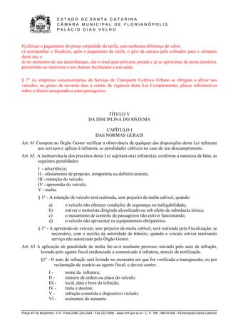 E S T A D O D E S A N T A C A T A R I N A 
C Â M A R A M U N I C I P A L D E F L O R I A N Ó P O L I S 
P A L Á C I O D I A S V E L H O 
Praça XV de Novembro, 214 - Fone (048) 224-2544 - Fax 222-5599 - www.cmf.gov.sc.br - C. P. 166 - 88010-400 - Florianópolis-Santa Catarina 
b) efetuar o pagamento do preço estipulado da tarifa, sem nenhuma diferença de valor; 
c) acompanhar e fiscalizar, após o pagamento da tarifa, o giro da catraca pelo cobrador para o cômputo 
deste ato; e 
d) no momento de seu desembarque, dar o sinal para próxima parada e já se aproximar da porta dianteira, 
permitindo ao motorista e aos demais facilitarem a sua saída. 
§ 7° As empresas concessionárias do Serviço de Transporte Coletivo Urbano se obrigam a afixar nos 
veículos, no prazo de noventa dias a contar da vigência desta Lei Complementar, placas informativas 
sobre o direito assegurado a estes passageiros. 
TÍTULO V 
DA DISCIPLINA DO SISTEMA 
CAPÍTULO I 
DAS NORMAS GERAIS 
Art. 61 Compete ao Órgão Gestor verificar a observância de qualquer das disposições desta Lei referente 
aos serviços e aplicar à infratora, as penalidades cabíveis no caso de seu descumprimento. 
Art. 62 A inobservância dos preceitos desta Lei sujeitará o(a) infrator(a), conforme a natureza da falta, às 
seguintes penalidades: 
I - advertência; 
II - afastamento de preposto, temporária ou definitivamente; 
III - retenção do veículo; 
IV - apreensão do veículo; 
V - multa. 
§ 1° - A retenção de veículo será realizada, sem prejuízo de multa cabível, quando: 
a) o veículo não oferecer condições de segurança ou trafegabilidade; 
b) estiver o motorista dirigindo alcoolizado ou sob efeito de substância tóxica; 
c) o mecanismo de controle de passageiros não estiver funcionando; 
d) o veículo não apresentar os equipamentos obrigatórios. 
§ 2° - A apreensão do veículo, sem prejuízo da multa cabível, será realizada pela Fiscalização, se 
necessário, com o auxílio da autoridade de trânsito, quando o veículo estiver realizando 
serviço não autorizado pelo Órgão Gestor. 
Art. 63 A aplicação de penalidade de multa far-se-á mediante processo iniciado pelo auto de infração, 
lavrado pelo agente fiscal credenciado e comunicado à infratora, através de notificação. 
§1º - O auto de infração será lavrado no momento em que for verificada a transgressão, ou por 
reclamação de usuário ao agente fiscal, e deverá conter: 
I - nome da infratora; 
II - número de ordem ou placa do veículo; 
III - local, data e hora da infração; 
IV - linha e destino; 
V - infração cometida e dispositivo violado; 
VI - assinatura do autuante. 
 