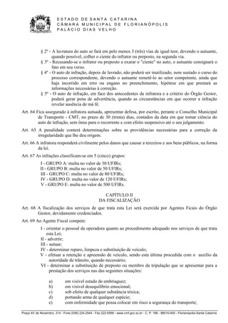 E S T A D O D E S A N T A C A T A R I N A 
C Â M A R A M U N I C I P A L D E F L O R I A N Ó P O L I S 
P A L Á C I O D I A S V E L H O 
Praça XV de Novembro, 214 - Fone (048) 224-2544 - Fax 222-5599 - www.cmf.gov.sc.br - C. P. 166 - 88010-400 - Florianópolis-Santa Catarina 
§ 2º - A lavratura do auto se fará em pelo menos 3 (três) vias de igual teor, devendo o autuante, 
quando possível, colher o ciente do infrator ou preposto, na segunda via. 
§ 3º - Recusando-se o infrator ou preposto a exarar o "ciente" no auto, o autuante consignará o 
fato em seu verso. 
§ 4º - O auto de infração, depois de lavrado, não poderá ser inutilizado, nem sustado o curso do 
processo correspondente, devendo o autuante remetê-lo ao setor competente, ainda que 
haja incorrido em erro ou engano no preenchimento, hipótese em que prestará as 
informações necessárias à correção. 
§ 5º - O auto de infração, em face dos antecedentes da infratora e a critério do Órgão Gestor, 
poderá gerar pena de advertência, quando as circunstâncias em que ocorrer a infração 
revelar ausência de má fé. 
Art. 64 Fica assegurado à infratora autuada, apresentar defesa, por escrito, perante o Conselho Municipal 
de Transporte - CMT, no prazo de 30 (trinta) dias, contados da data em que tomar ciência do 
auto de infração, sem ônus para o recorrente e com efeito suspensivo até o seu julgamento. 
Art. 65 A penalidade conterá determinações sobre as providências necessárias para a correção da 
irregularidade que lhe deu origem. 
Art. 66 A infratora responderá civilmente pelos danos que causar a terceiros e aos bens públicos, na forma 
da lei. 
Art. 67 As infrações classificam-se em 5 (cinco) grupos: 
I - GRUPO A: multa no valor de 30 UFIRs; 
II - GRUPO B: multa no valor de 50 UFIRs; 
III - GRUPO C: multa no valor de 80 UFIRs; 
IV - GRUPO D: multa no valor de 120 UFIRs; 
V - GRUPO E: multa no valor de 500 UFIRs. 
CAPÍTULO II 
DA FISCALIZAÇÃO 
Art. 68 A fiscalização dos serviços de que trata esta Lei será exercida por Agentes Ficais do Órgão 
Gestor, devidamente credenciados. 
Art. 69 Ao Agente Fiscal compete: 
I - orientar o pessoal da operadora quanto ao procedimento adequado nos serviços de que trata 
esta Lei; 
II - advertir; 
III - autuar; 
IV - determinar reparo, limpeza e substituição de veículo; 
V - efetuar a retenção e apreensão de veículo, sendo esta última procedida com o auxílio da 
autoridade de trânsito, quando necessário; 
VI - determinar a substituição de preposto ou membro da tripulação que se apresentar para a 
prestação dos serviços nas das seguintes situações: 
a) em visível estado de embriaguez; 
b) em visível desequilíbrio emocional; 
c) sob efeito de qualquer substância tóxica; 
d) portando arma de qualquer espécie; 
e) com enfermidade que possa colocar em risco a segurança do transporte; 
 